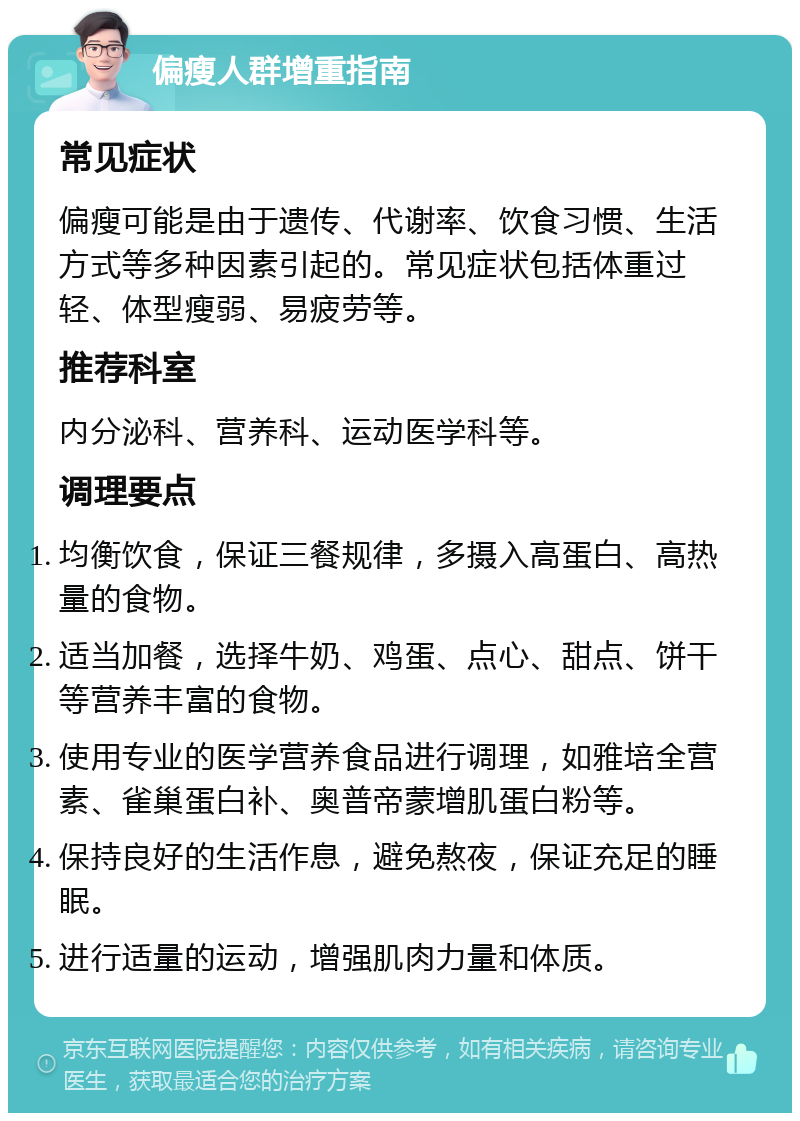 偏瘦人群增重指南 常见症状 偏瘦可能是由于遗传、代谢率、饮食习惯、生活方式等多种因素引起的。常见症状包括体重过轻、体型瘦弱、易疲劳等。 推荐科室 内分泌科、营养科、运动医学科等。 调理要点 均衡饮食，保证三餐规律，多摄入高蛋白、高热量的食物。 适当加餐，选择牛奶、鸡蛋、点心、甜点、饼干等营养丰富的食物。 使用专业的医学营养食品进行调理，如雅培全营素、雀巢蛋白补、奥普帝蒙增肌蛋白粉等。 保持良好的生活作息，避免熬夜，保证充足的睡眠。 进行适量的运动，增强肌肉力量和体质。