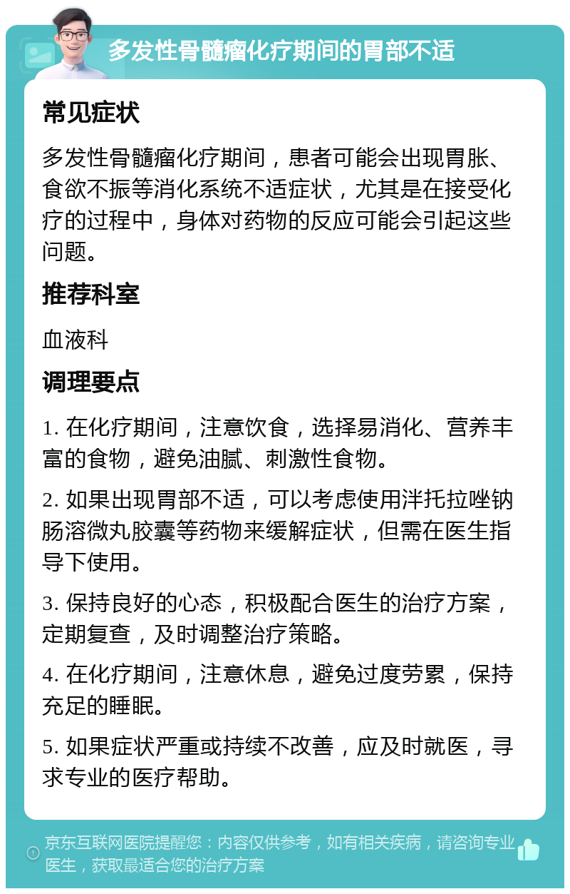 多发性骨髓瘤化疗期间的胃部不适 常见症状 多发性骨髓瘤化疗期间，患者可能会出现胃胀、食欲不振等消化系统不适症状，尤其是在接受化疗的过程中，身体对药物的反应可能会引起这些问题。 推荐科室 血液科 调理要点 1. 在化疗期间，注意饮食，选择易消化、营养丰富的食物，避免油腻、刺激性食物。 2. 如果出现胃部不适，可以考虑使用泮托拉唑钠肠溶微丸胶囊等药物来缓解症状，但需在医生指导下使用。 3. 保持良好的心态，积极配合医生的治疗方案，定期复查，及时调整治疗策略。 4. 在化疗期间，注意休息，避免过度劳累，保持充足的睡眠。 5. 如果症状严重或持续不改善，应及时就医，寻求专业的医疗帮助。