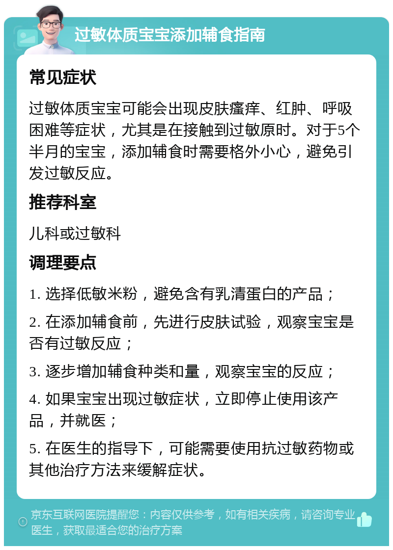 过敏体质宝宝添加辅食指南 常见症状 过敏体质宝宝可能会出现皮肤瘙痒、红肿、呼吸困难等症状，尤其是在接触到过敏原时。对于5个半月的宝宝，添加辅食时需要格外小心，避免引发过敏反应。 推荐科室 儿科或过敏科 调理要点 1. 选择低敏米粉，避免含有乳清蛋白的产品； 2. 在添加辅食前，先进行皮肤试验，观察宝宝是否有过敏反应； 3. 逐步增加辅食种类和量，观察宝宝的反应； 4. 如果宝宝出现过敏症状，立即停止使用该产品，并就医； 5. 在医生的指导下，可能需要使用抗过敏药物或其他治疗方法来缓解症状。