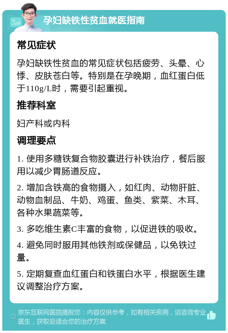 孕妇缺铁性贫血就医指南 常见症状 孕妇缺铁性贫血的常见症状包括疲劳、头晕、心悸、皮肤苍白等。特别是在孕晚期，血红蛋白低于110g/L时，需要引起重视。 推荐科室 妇产科或内科 调理要点 1. 使用多糖铁复合物胶囊进行补铁治疗，餐后服用以减少胃肠道反应。 2. 增加含铁高的食物摄入，如红肉、动物肝脏、动物血制品、牛奶、鸡蛋、鱼类、紫菜、木耳、各种水果蔬菜等。 3. 多吃维生素C丰富的食物，以促进铁的吸收。 4. 避免同时服用其他铁剂或保健品，以免铁过量。 5. 定期复查血红蛋白和铁蛋白水平，根据医生建议调整治疗方案。