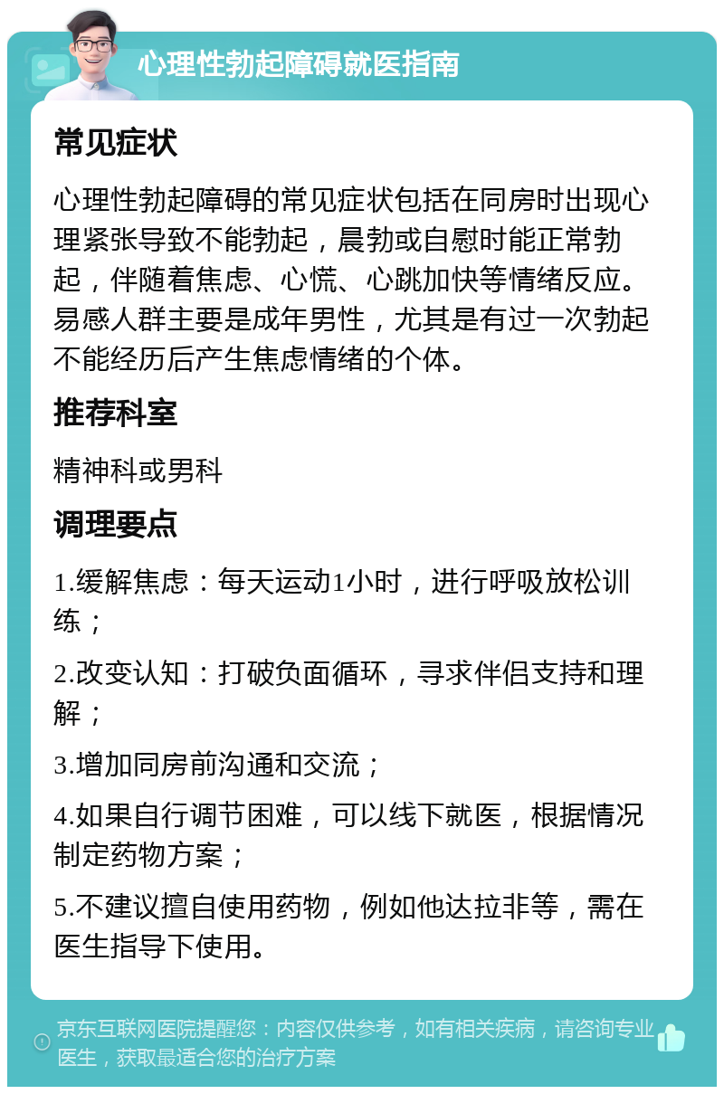 心理性勃起障碍就医指南 常见症状 心理性勃起障碍的常见症状包括在同房时出现心理紧张导致不能勃起，晨勃或自慰时能正常勃起，伴随着焦虑、心慌、心跳加快等情绪反应。易感人群主要是成年男性，尤其是有过一次勃起不能经历后产生焦虑情绪的个体。 推荐科室 精神科或男科 调理要点 1.缓解焦虑：每天运动1小时，进行呼吸放松训练； 2.改变认知：打破负面循环，寻求伴侣支持和理解； 3.增加同房前沟通和交流； 4.如果自行调节困难，可以线下就医，根据情况制定药物方案； 5.不建议擅自使用药物，例如他达拉非等，需在医生指导下使用。