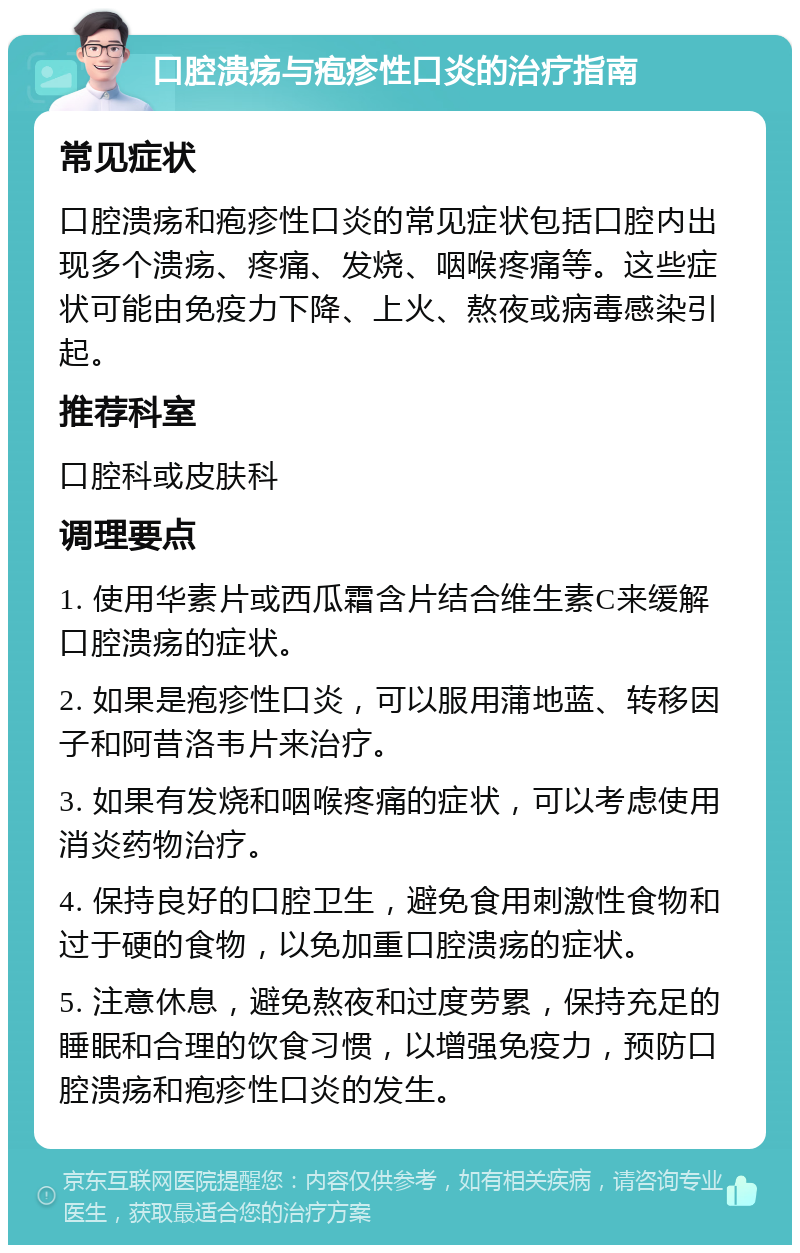 口腔溃疡与疱疹性口炎的治疗指南 常见症状 口腔溃疡和疱疹性口炎的常见症状包括口腔内出现多个溃疡、疼痛、发烧、咽喉疼痛等。这些症状可能由免疫力下降、上火、熬夜或病毒感染引起。 推荐科室 口腔科或皮肤科 调理要点 1. 使用华素片或西瓜霜含片结合维生素C来缓解口腔溃疡的症状。 2. 如果是疱疹性口炎，可以服用蒲地蓝、转移因子和阿昔洛韦片来治疗。 3. 如果有发烧和咽喉疼痛的症状，可以考虑使用消炎药物治疗。 4. 保持良好的口腔卫生，避免食用刺激性食物和过于硬的食物，以免加重口腔溃疡的症状。 5. 注意休息，避免熬夜和过度劳累，保持充足的睡眠和合理的饮食习惯，以增强免疫力，预防口腔溃疡和疱疹性口炎的发生。