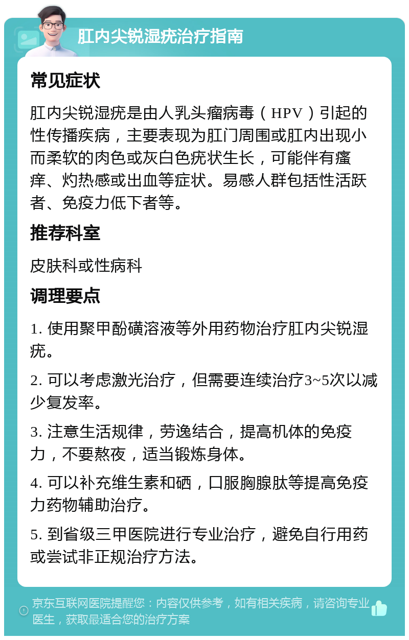 肛内尖锐湿疣治疗指南 常见症状 肛内尖锐湿疣是由人乳头瘤病毒（HPV）引起的性传播疾病，主要表现为肛门周围或肛内出现小而柔软的肉色或灰白色疣状生长，可能伴有瘙痒、灼热感或出血等症状。易感人群包括性活跃者、免疫力低下者等。 推荐科室 皮肤科或性病科 调理要点 1. 使用聚甲酚磺溶液等外用药物治疗肛内尖锐湿疣。 2. 可以考虑激光治疗，但需要连续治疗3~5次以减少复发率。 3. 注意生活规律，劳逸结合，提高机体的免疫力，不要熬夜，适当锻炼身体。 4. 可以补充维生素和硒，口服胸腺肽等提高免疫力药物辅助治疗。 5. 到省级三甲医院进行专业治疗，避免自行用药或尝试非正规治疗方法。