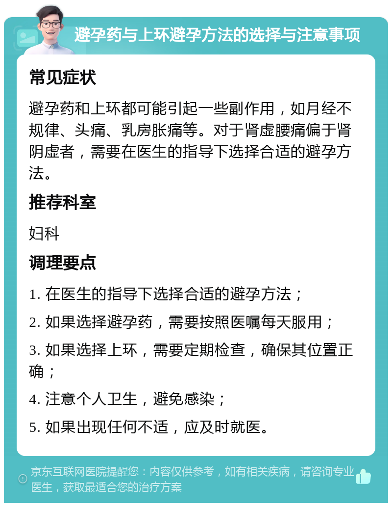 避孕药与上环避孕方法的选择与注意事项 常见症状 避孕药和上环都可能引起一些副作用，如月经不规律、头痛、乳房胀痛等。对于肾虚腰痛偏于肾阴虚者，需要在医生的指导下选择合适的避孕方法。 推荐科室 妇科 调理要点 1. 在医生的指导下选择合适的避孕方法； 2. 如果选择避孕药，需要按照医嘱每天服用； 3. 如果选择上环，需要定期检查，确保其位置正确； 4. 注意个人卫生，避免感染； 5. 如果出现任何不适，应及时就医。