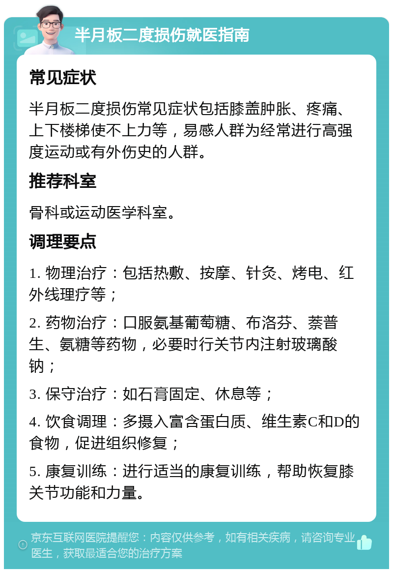 半月板二度损伤就医指南 常见症状 半月板二度损伤常见症状包括膝盖肿胀、疼痛、上下楼梯使不上力等，易感人群为经常进行高强度运动或有外伤史的人群。 推荐科室 骨科或运动医学科室。 调理要点 1. 物理治疗：包括热敷、按摩、针灸、烤电、红外线理疗等； 2. 药物治疗：口服氨基葡萄糖、布洛芬、萘普生、氨糖等药物，必要时行关节内注射玻璃酸钠； 3. 保守治疗：如石膏固定、休息等； 4. 饮食调理：多摄入富含蛋白质、维生素C和D的食物，促进组织修复； 5. 康复训练：进行适当的康复训练，帮助恢复膝关节功能和力量。