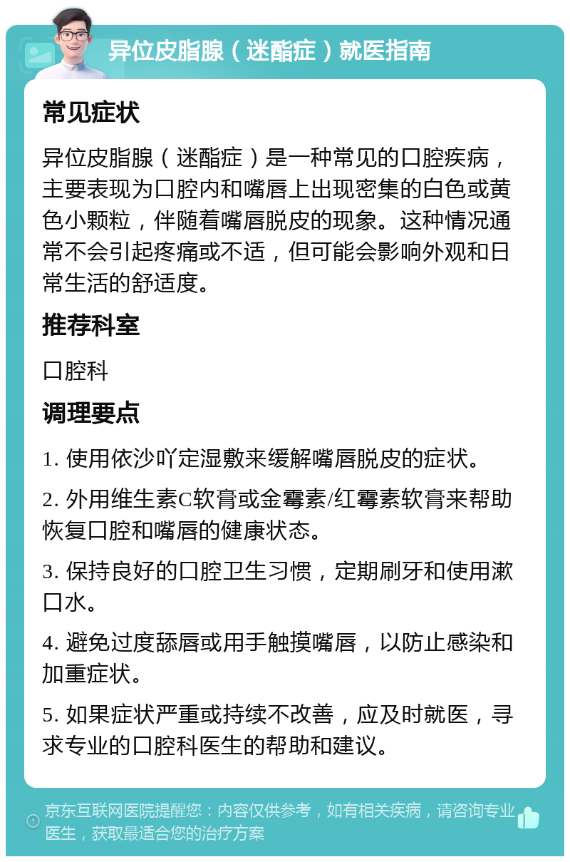 异位皮脂腺（迷酯症）就医指南 常见症状 异位皮脂腺（迷酯症）是一种常见的口腔疾病，主要表现为口腔内和嘴唇上出现密集的白色或黄色小颗粒，伴随着嘴唇脱皮的现象。这种情况通常不会引起疼痛或不适，但可能会影响外观和日常生活的舒适度。 推荐科室 口腔科 调理要点 1. 使用依沙吖定湿敷来缓解嘴唇脱皮的症状。 2. 外用维生素C软膏或金霉素/红霉素软膏来帮助恢复口腔和嘴唇的健康状态。 3. 保持良好的口腔卫生习惯，定期刷牙和使用漱口水。 4. 避免过度舔唇或用手触摸嘴唇，以防止感染和加重症状。 5. 如果症状严重或持续不改善，应及时就医，寻求专业的口腔科医生的帮助和建议。