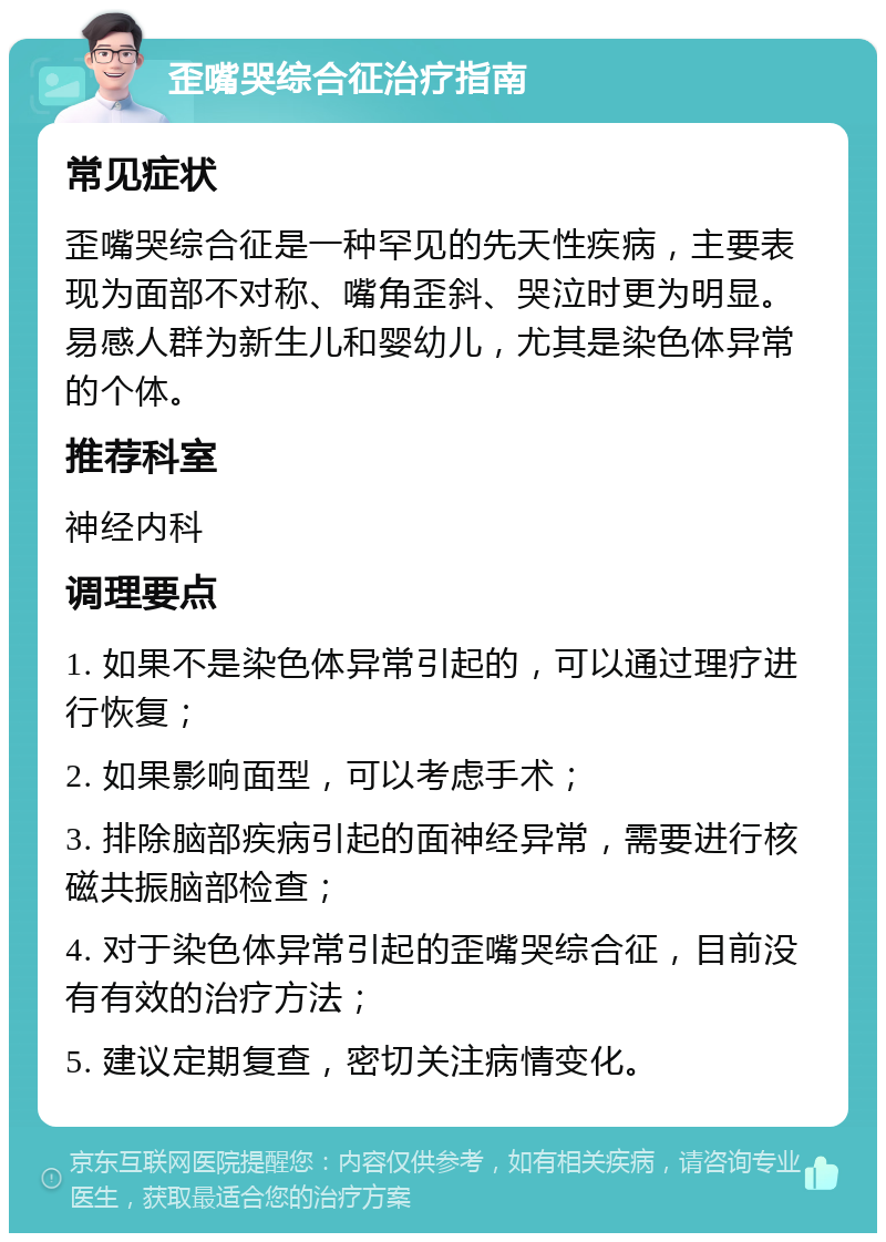 歪嘴哭综合征治疗指南 常见症状 歪嘴哭综合征是一种罕见的先天性疾病，主要表现为面部不对称、嘴角歪斜、哭泣时更为明显。易感人群为新生儿和婴幼儿，尤其是染色体异常的个体。 推荐科室 神经内科 调理要点 1. 如果不是染色体异常引起的，可以通过理疗进行恢复； 2. 如果影响面型，可以考虑手术； 3. 排除脑部疾病引起的面神经异常，需要进行核磁共振脑部检查； 4. 对于染色体异常引起的歪嘴哭综合征，目前没有有效的治疗方法； 5. 建议定期复查，密切关注病情变化。