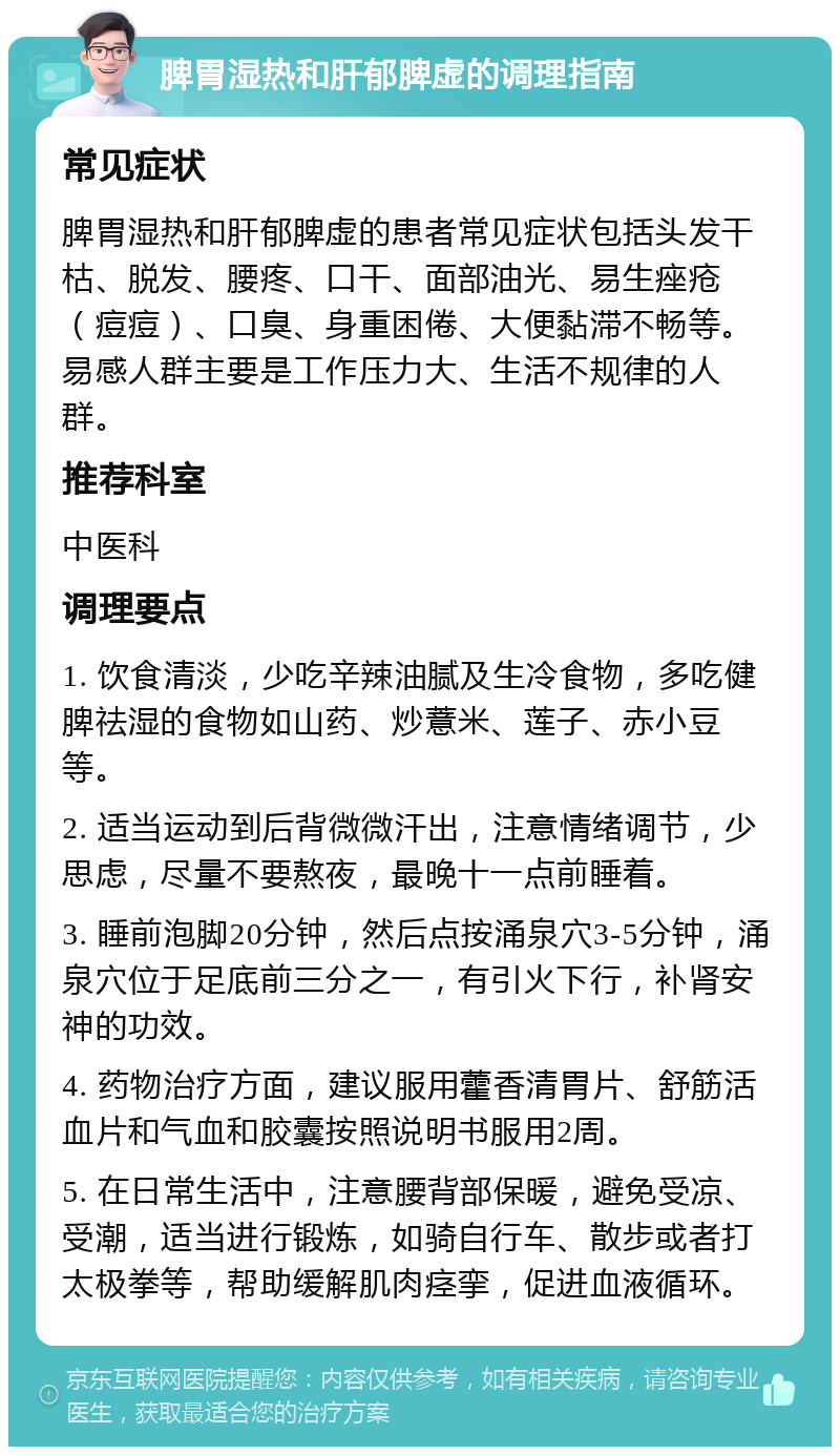 脾胃湿热和肝郁脾虚的调理指南 常见症状 脾胃湿热和肝郁脾虚的患者常见症状包括头发干枯、脱发、腰疼、口干、面部油光、易生痤疮（痘痘）、口臭、身重困倦、大便黏滞不畅等。易感人群主要是工作压力大、生活不规律的人群。 推荐科室 中医科 调理要点 1. 饮食清淡，少吃辛辣油腻及生冷食物，多吃健脾祛湿的食物如山药、炒薏米、莲子、赤小豆等。 2. 适当运动到后背微微汗出，注意情绪调节，少思虑，尽量不要熬夜，最晚十一点前睡着。 3. 睡前泡脚20分钟，然后点按涌泉穴3-5分钟，涌泉穴位于足底前三分之一，有引火下行，补肾安神的功效。 4. 药物治疗方面，建议服用藿香清胃片、舒筋活血片和气血和胶囊按照说明书服用2周。 5. 在日常生活中，注意腰背部保暖，避免受凉、受潮，适当进行锻炼，如骑自行车、散步或者打太极拳等，帮助缓解肌肉痉挛，促进血液循环。