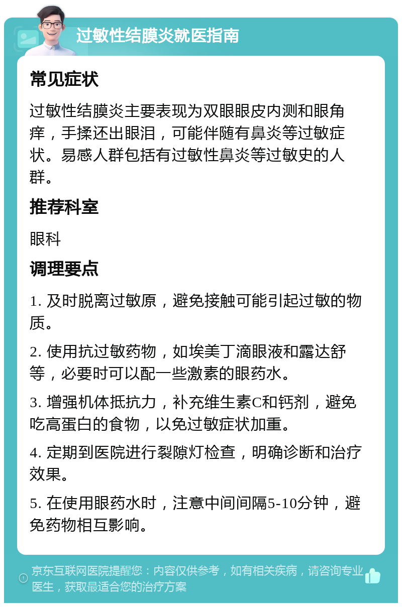 过敏性结膜炎就医指南 常见症状 过敏性结膜炎主要表现为双眼眼皮内测和眼角痒，手揉还出眼泪，可能伴随有鼻炎等过敏症状。易感人群包括有过敏性鼻炎等过敏史的人群。 推荐科室 眼科 调理要点 1. 及时脱离过敏原，避免接触可能引起过敏的物质。 2. 使用抗过敏药物，如埃美丁滴眼液和露达舒等，必要时可以配一些激素的眼药水。 3. 增强机体抵抗力，补充维生素C和钙剂，避免吃高蛋白的食物，以免过敏症状加重。 4. 定期到医院进行裂隙灯检查，明确诊断和治疗效果。 5. 在使用眼药水时，注意中间间隔5-10分钟，避免药物相互影响。