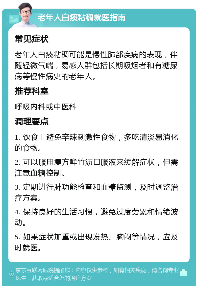 老年人白痰粘稠就医指南 常见症状 老年人白痰粘稠可能是慢性肺部疾病的表现，伴随轻微气喘，易感人群包括长期吸烟者和有糖尿病等慢性病史的老年人。 推荐科室 呼吸内科或中医科 调理要点 1. 饮食上避免辛辣刺激性食物，多吃清淡易消化的食物。 2. 可以服用复方鲜竹沥口服液来缓解症状，但需注意血糖控制。 3. 定期进行肺功能检查和血糖监测，及时调整治疗方案。 4. 保持良好的生活习惯，避免过度劳累和情绪波动。 5. 如果症状加重或出现发热、胸闷等情况，应及时就医。