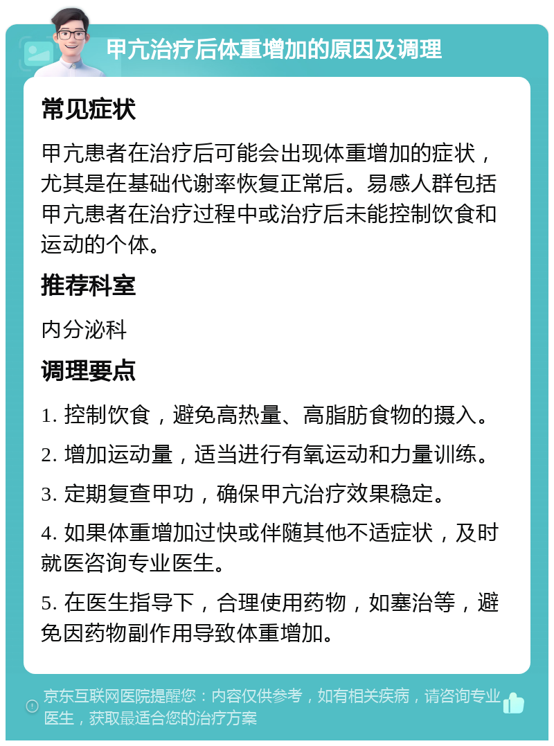 甲亢治疗后体重增加的原因及调理 常见症状 甲亢患者在治疗后可能会出现体重增加的症状，尤其是在基础代谢率恢复正常后。易感人群包括甲亢患者在治疗过程中或治疗后未能控制饮食和运动的个体。 推荐科室 内分泌科 调理要点 1. 控制饮食，避免高热量、高脂肪食物的摄入。 2. 增加运动量，适当进行有氧运动和力量训练。 3. 定期复查甲功，确保甲亢治疗效果稳定。 4. 如果体重增加过快或伴随其他不适症状，及时就医咨询专业医生。 5. 在医生指导下，合理使用药物，如塞治等，避免因药物副作用导致体重增加。