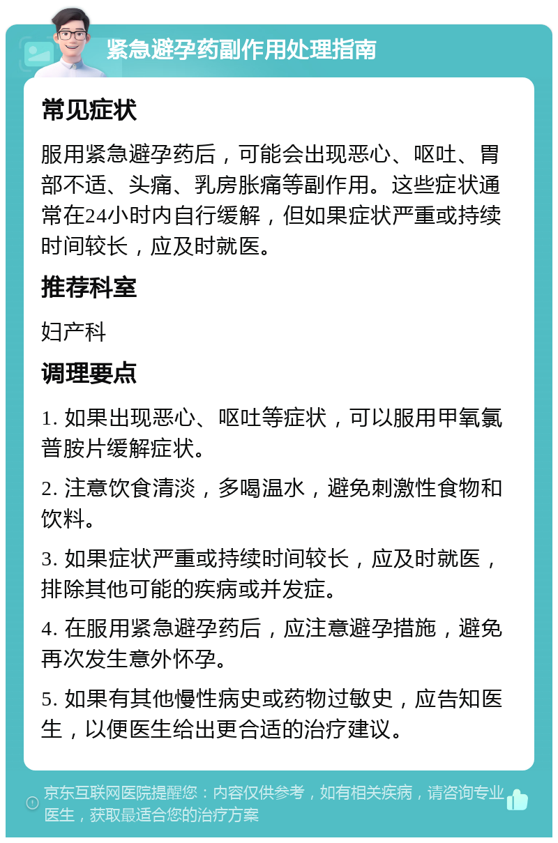 紧急避孕药副作用处理指南 常见症状 服用紧急避孕药后，可能会出现恶心、呕吐、胃部不适、头痛、乳房胀痛等副作用。这些症状通常在24小时内自行缓解，但如果症状严重或持续时间较长，应及时就医。 推荐科室 妇产科 调理要点 1. 如果出现恶心、呕吐等症状，可以服用甲氧氯普胺片缓解症状。 2. 注意饮食清淡，多喝温水，避免刺激性食物和饮料。 3. 如果症状严重或持续时间较长，应及时就医，排除其他可能的疾病或并发症。 4. 在服用紧急避孕药后，应注意避孕措施，避免再次发生意外怀孕。 5. 如果有其他慢性病史或药物过敏史，应告知医生，以便医生给出更合适的治疗建议。