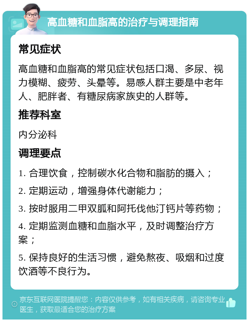 高血糖和血脂高的治疗与调理指南 常见症状 高血糖和血脂高的常见症状包括口渴、多尿、视力模糊、疲劳、头晕等。易感人群主要是中老年人、肥胖者、有糖尿病家族史的人群等。 推荐科室 内分泌科 调理要点 1. 合理饮食，控制碳水化合物和脂肪的摄入； 2. 定期运动，增强身体代谢能力； 3. 按时服用二甲双胍和阿托伐他汀钙片等药物； 4. 定期监测血糖和血脂水平，及时调整治疗方案； 5. 保持良好的生活习惯，避免熬夜、吸烟和过度饮酒等不良行为。