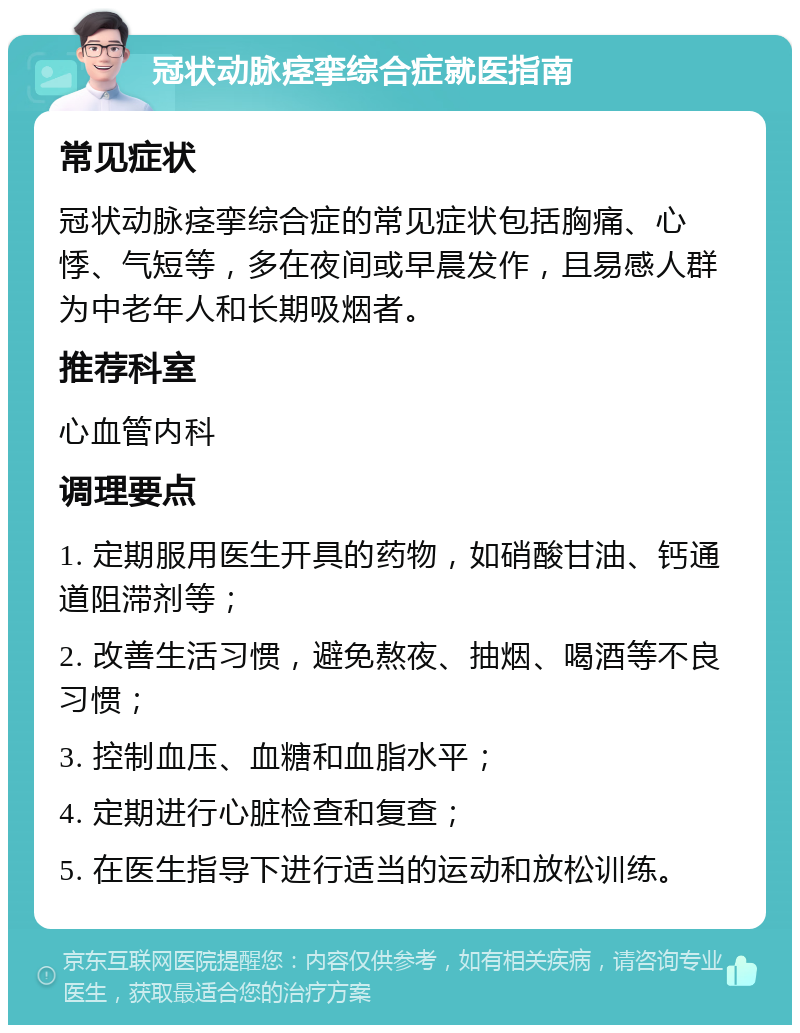 冠状动脉痉挛综合症就医指南 常见症状 冠状动脉痉挛综合症的常见症状包括胸痛、心悸、气短等，多在夜间或早晨发作，且易感人群为中老年人和长期吸烟者。 推荐科室 心血管内科 调理要点 1. 定期服用医生开具的药物，如硝酸甘油、钙通道阻滞剂等； 2. 改善生活习惯，避免熬夜、抽烟、喝酒等不良习惯； 3. 控制血压、血糖和血脂水平； 4. 定期进行心脏检查和复查； 5. 在医生指导下进行适当的运动和放松训练。