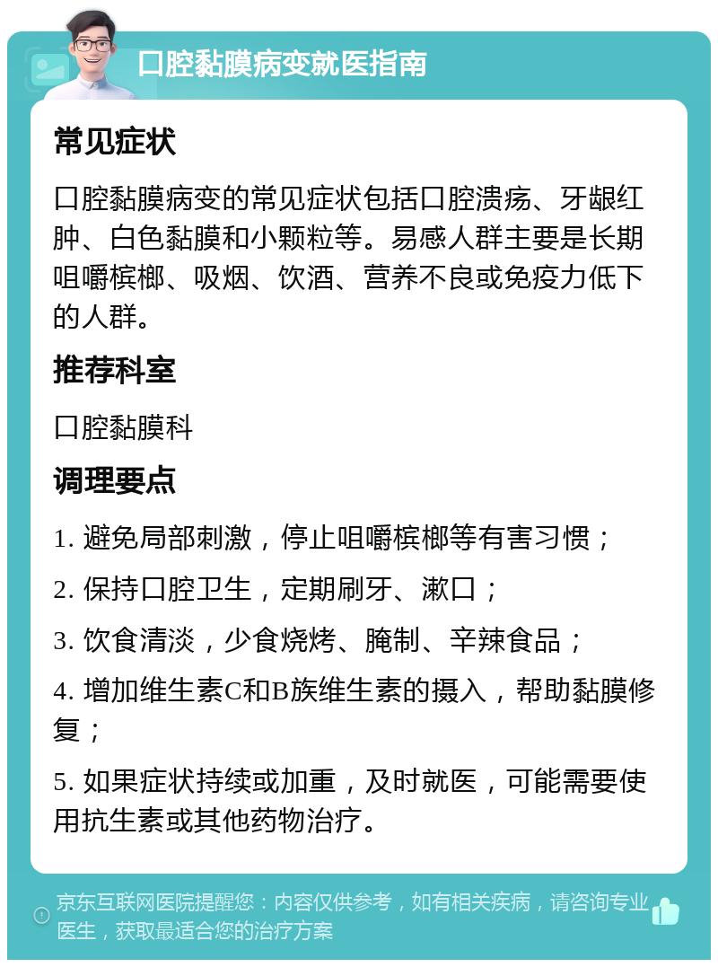 口腔黏膜病变就医指南 常见症状 口腔黏膜病变的常见症状包括口腔溃疡、牙龈红肿、白色黏膜和小颗粒等。易感人群主要是长期咀嚼槟榔、吸烟、饮酒、营养不良或免疫力低下的人群。 推荐科室 口腔黏膜科 调理要点 1. 避免局部刺激，停止咀嚼槟榔等有害习惯； 2. 保持口腔卫生，定期刷牙、漱口； 3. 饮食清淡，少食烧烤、腌制、辛辣食品； 4. 增加维生素C和B族维生素的摄入，帮助黏膜修复； 5. 如果症状持续或加重，及时就医，可能需要使用抗生素或其他药物治疗。