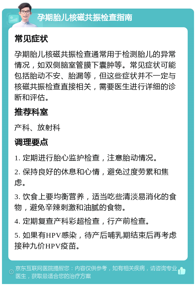 孕期胎儿核磁共振检查指南 常见症状 孕期胎儿核磁共振检查通常用于检测胎儿的异常情况，如双侧脑室管膜下囊肿等。常见症状可能包括胎动不安、胎漏等，但这些症状并不一定与核磁共振检查直接相关，需要医生进行详细的诊断和评估。 推荐科室 产科、放射科 调理要点 1. 定期进行胎心监护检查，注意胎动情况。 2. 保持良好的休息和心情，避免过度劳累和焦虑。 3. 饮食上要均衡营养，适当吃些清淡易消化的食物，避免辛辣刺激和油腻的食物。 4. 定期复查产科彩超检查，行产前检查。 5. 如果有HPV感染，待产后哺乳期结束后再考虑接种九价HPV疫苗。