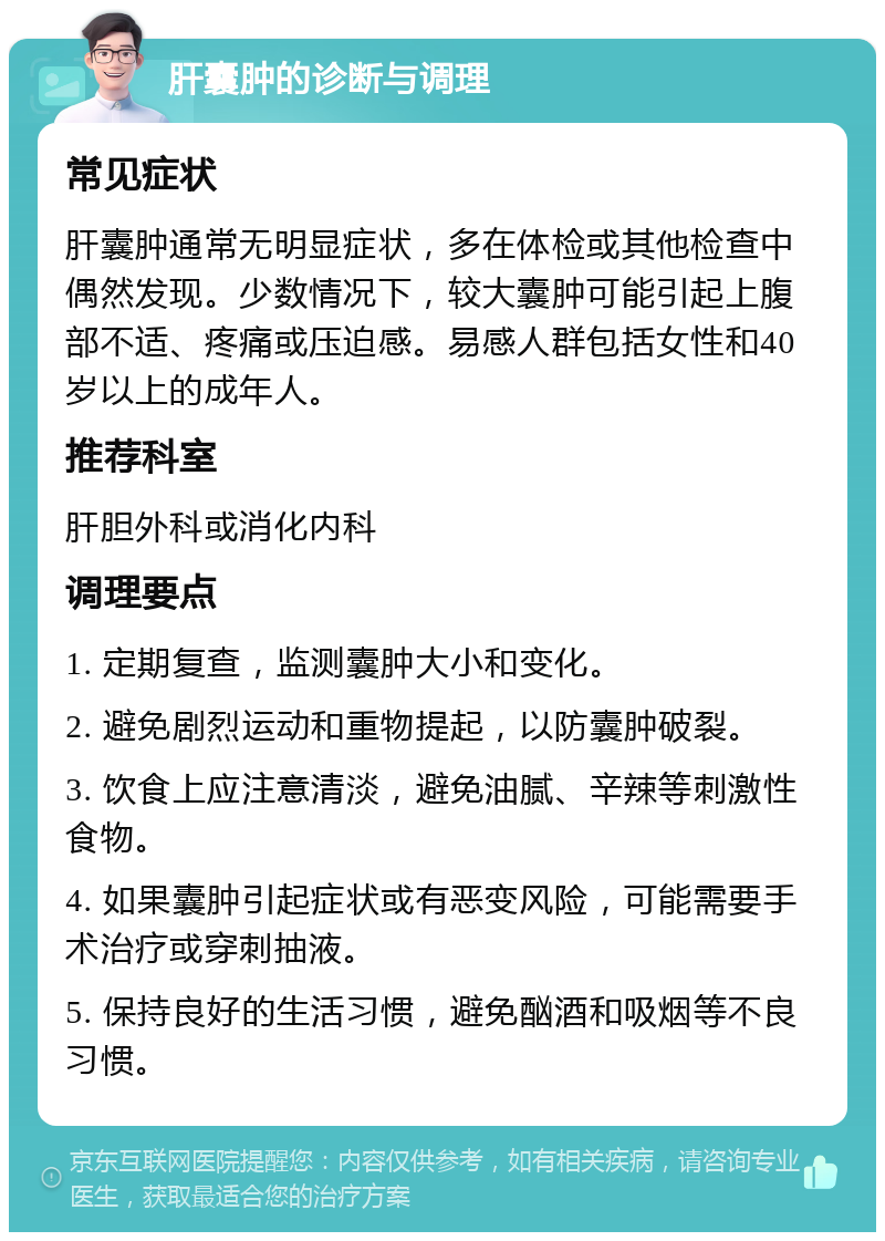 肝囊肿的诊断与调理 常见症状 肝囊肿通常无明显症状，多在体检或其他检查中偶然发现。少数情况下，较大囊肿可能引起上腹部不适、疼痛或压迫感。易感人群包括女性和40岁以上的成年人。 推荐科室 肝胆外科或消化内科 调理要点 1. 定期复查，监测囊肿大小和变化。 2. 避免剧烈运动和重物提起，以防囊肿破裂。 3. 饮食上应注意清淡，避免油腻、辛辣等刺激性食物。 4. 如果囊肿引起症状或有恶变风险，可能需要手术治疗或穿刺抽液。 5. 保持良好的生活习惯，避免酗酒和吸烟等不良习惯。