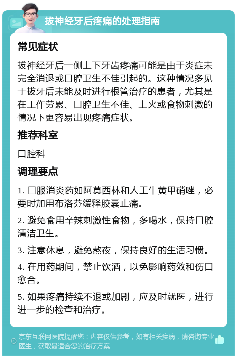 拔神经牙后疼痛的处理指南 常见症状 拔神经牙后一侧上下牙齿疼痛可能是由于炎症未完全消退或口腔卫生不佳引起的。这种情况多见于拔牙后未能及时进行根管治疗的患者，尤其是在工作劳累、口腔卫生不佳、上火或食物刺激的情况下更容易出现疼痛症状。 推荐科室 口腔科 调理要点 1. 口服消炎药如阿莫西林和人工牛黄甲硝唑，必要时加用布洛芬缓释胶囊止痛。 2. 避免食用辛辣刺激性食物，多喝水，保持口腔清洁卫生。 3. 注意休息，避免熬夜，保持良好的生活习惯。 4. 在用药期间，禁止饮酒，以免影响药效和伤口愈合。 5. 如果疼痛持续不退或加剧，应及时就医，进行进一步的检查和治疗。