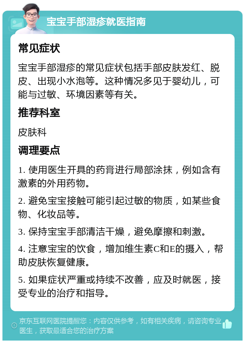 宝宝手部湿疹就医指南 常见症状 宝宝手部湿疹的常见症状包括手部皮肤发红、脱皮、出现小水泡等。这种情况多见于婴幼儿，可能与过敏、环境因素等有关。 推荐科室 皮肤科 调理要点 1. 使用医生开具的药膏进行局部涂抹，例如含有激素的外用药物。 2. 避免宝宝接触可能引起过敏的物质，如某些食物、化妆品等。 3. 保持宝宝手部清洁干燥，避免摩擦和刺激。 4. 注意宝宝的饮食，增加维生素C和E的摄入，帮助皮肤恢复健康。 5. 如果症状严重或持续不改善，应及时就医，接受专业的治疗和指导。