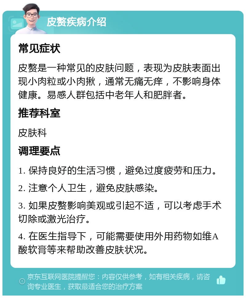 皮赘疾病介绍 常见症状 皮赘是一种常见的皮肤问题，表现为皮肤表面出现小肉粒或小肉揪，通常无痛无痒，不影响身体健康。易感人群包括中老年人和肥胖者。 推荐科室 皮肤科 调理要点 1. 保持良好的生活习惯，避免过度疲劳和压力。 2. 注意个人卫生，避免皮肤感染。 3. 如果皮赘影响美观或引起不适，可以考虑手术切除或激光治疗。 4. 在医生指导下，可能需要使用外用药物如维A酸软膏等来帮助改善皮肤状况。