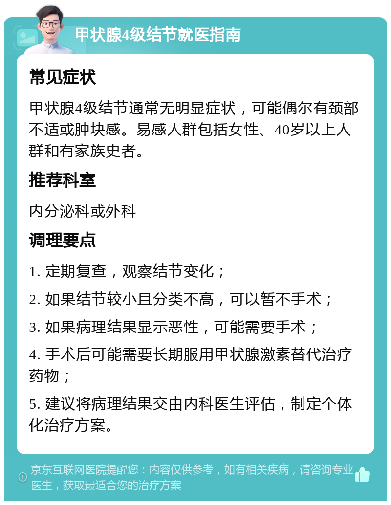 甲状腺4级结节就医指南 常见症状 甲状腺4级结节通常无明显症状，可能偶尔有颈部不适或肿块感。易感人群包括女性、40岁以上人群和有家族史者。 推荐科室 内分泌科或外科 调理要点 1. 定期复查，观察结节变化； 2. 如果结节较小且分类不高，可以暂不手术； 3. 如果病理结果显示恶性，可能需要手术； 4. 手术后可能需要长期服用甲状腺激素替代治疗药物； 5. 建议将病理结果交由内科医生评估，制定个体化治疗方案。