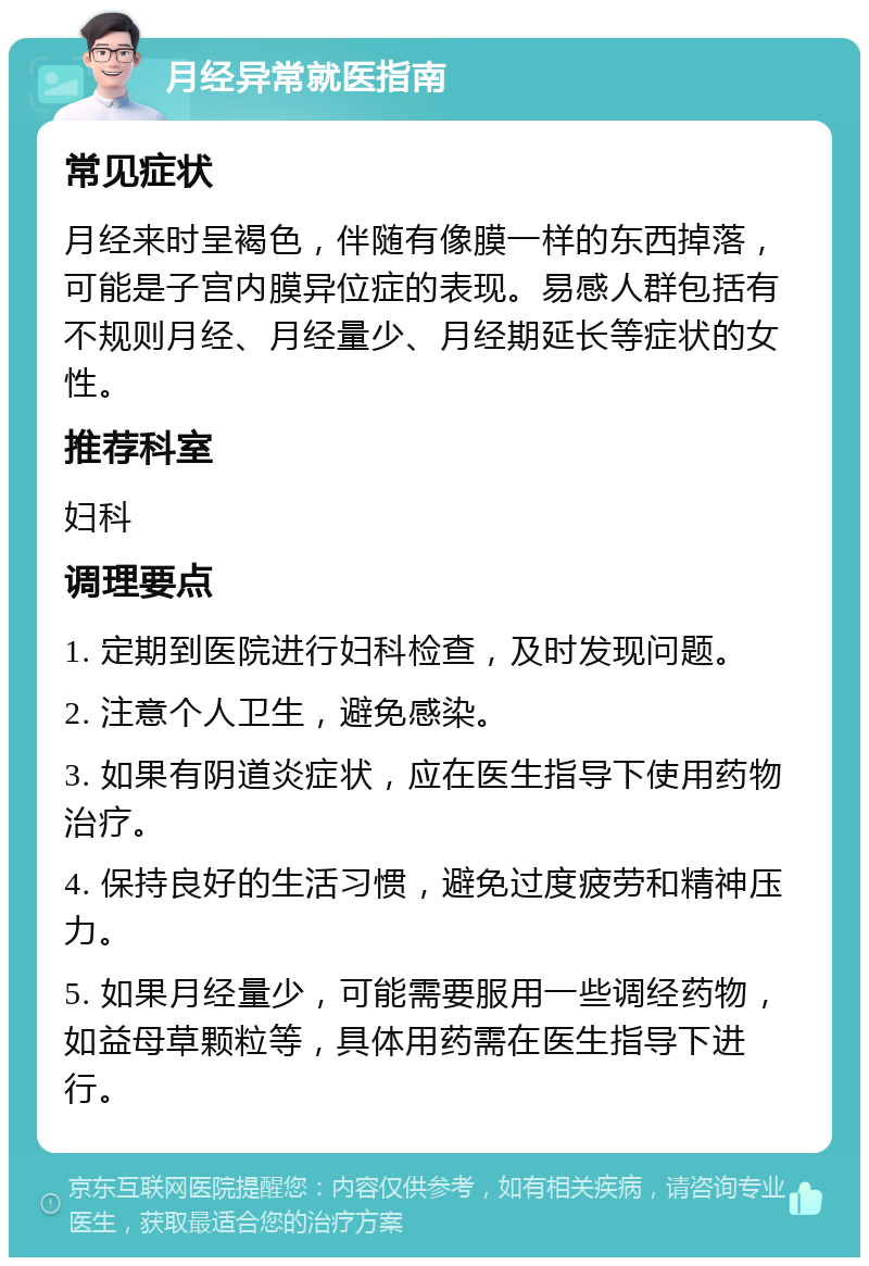 月经异常就医指南 常见症状 月经来时呈褐色，伴随有像膜一样的东西掉落，可能是子宫内膜异位症的表现。易感人群包括有不规则月经、月经量少、月经期延长等症状的女性。 推荐科室 妇科 调理要点 1. 定期到医院进行妇科检查，及时发现问题。 2. 注意个人卫生，避免感染。 3. 如果有阴道炎症状，应在医生指导下使用药物治疗。 4. 保持良好的生活习惯，避免过度疲劳和精神压力。 5. 如果月经量少，可能需要服用一些调经药物，如益母草颗粒等，具体用药需在医生指导下进行。