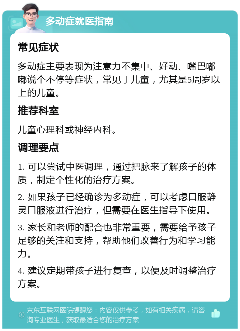 多动症就医指南 常见症状 多动症主要表现为注意力不集中、好动、嘴巴嘟嘟说个不停等症状，常见于儿童，尤其是5周岁以上的儿童。 推荐科室 儿童心理科或神经内科。 调理要点 1. 可以尝试中医调理，通过把脉来了解孩子的体质，制定个性化的治疗方案。 2. 如果孩子已经确诊为多动症，可以考虑口服静灵口服液进行治疗，但需要在医生指导下使用。 3. 家长和老师的配合也非常重要，需要给予孩子足够的关注和支持，帮助他们改善行为和学习能力。 4. 建议定期带孩子进行复查，以便及时调整治疗方案。