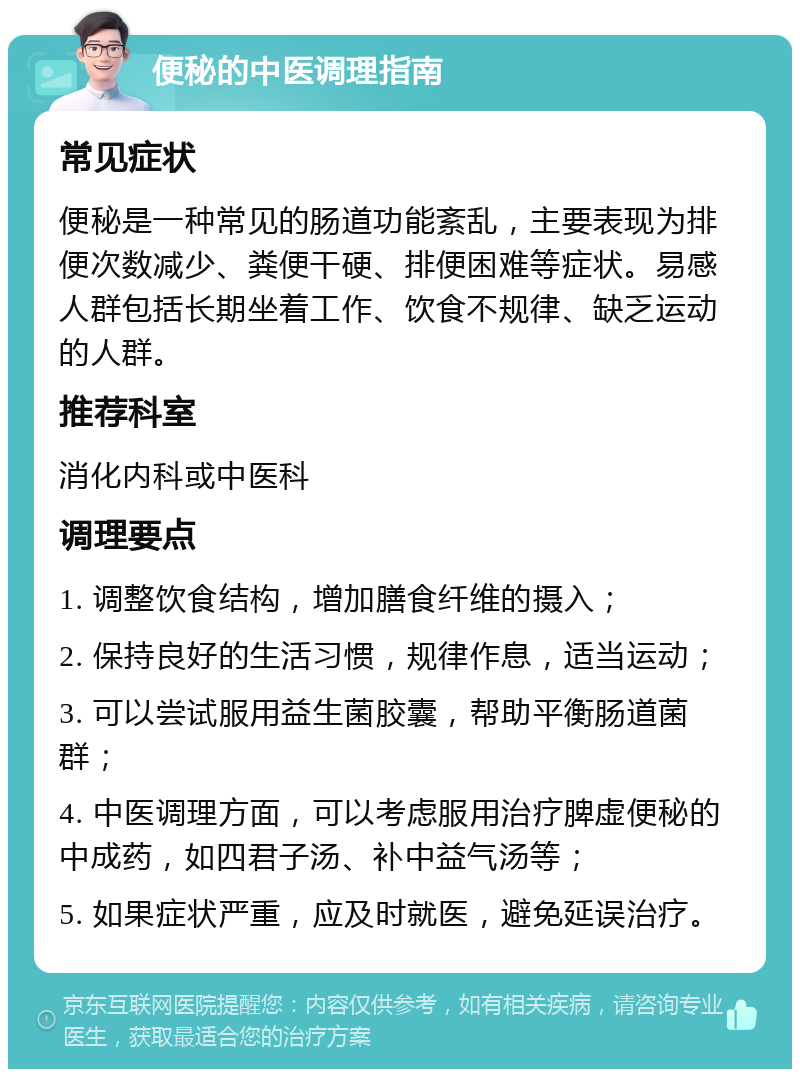 便秘的中医调理指南 常见症状 便秘是一种常见的肠道功能紊乱，主要表现为排便次数减少、粪便干硬、排便困难等症状。易感人群包括长期坐着工作、饮食不规律、缺乏运动的人群。 推荐科室 消化内科或中医科 调理要点 1. 调整饮食结构，增加膳食纤维的摄入； 2. 保持良好的生活习惯，规律作息，适当运动； 3. 可以尝试服用益生菌胶囊，帮助平衡肠道菌群； 4. 中医调理方面，可以考虑服用治疗脾虚便秘的中成药，如四君子汤、补中益气汤等； 5. 如果症状严重，应及时就医，避免延误治疗。