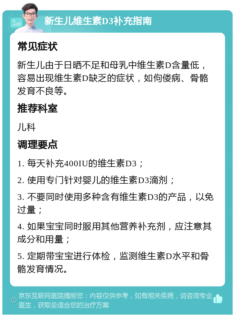 新生儿维生素D3补充指南 常见症状 新生儿由于日晒不足和母乳中维生素D含量低，容易出现维生素D缺乏的症状，如佝偻病、骨骼发育不良等。 推荐科室 儿科 调理要点 1. 每天补充400IU的维生素D3； 2. 使用专门针对婴儿的维生素D3滴剂； 3. 不要同时使用多种含有维生素D3的产品，以免过量； 4. 如果宝宝同时服用其他营养补充剂，应注意其成分和用量； 5. 定期带宝宝进行体检，监测维生素D水平和骨骼发育情况。