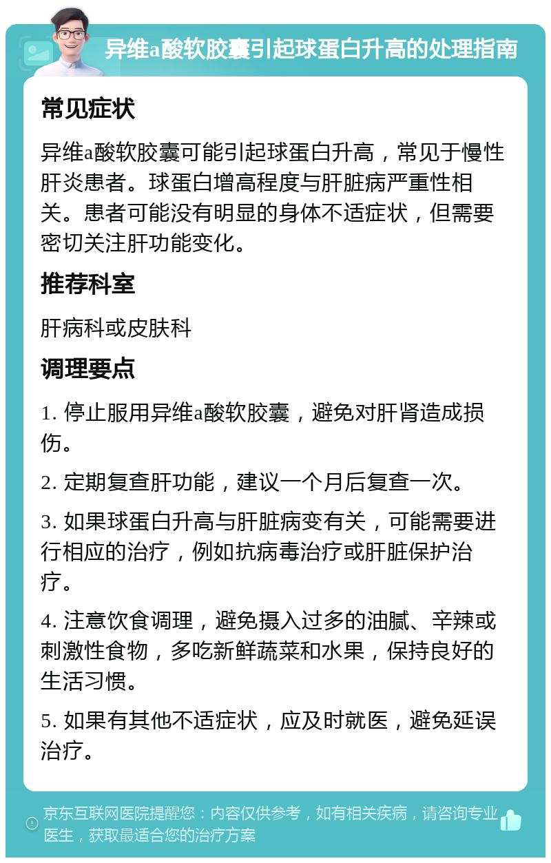 异维a酸软胶囊引起球蛋白升高的处理指南 常见症状 异维a酸软胶囊可能引起球蛋白升高，常见于慢性肝炎患者。球蛋白增高程度与肝脏病严重性相关。患者可能没有明显的身体不适症状，但需要密切关注肝功能变化。 推荐科室 肝病科或皮肤科 调理要点 1. 停止服用异维a酸软胶囊，避免对肝肾造成损伤。 2. 定期复查肝功能，建议一个月后复查一次。 3. 如果球蛋白升高与肝脏病变有关，可能需要进行相应的治疗，例如抗病毒治疗或肝脏保护治疗。 4. 注意饮食调理，避免摄入过多的油腻、辛辣或刺激性食物，多吃新鲜蔬菜和水果，保持良好的生活习惯。 5. 如果有其他不适症状，应及时就医，避免延误治疗。