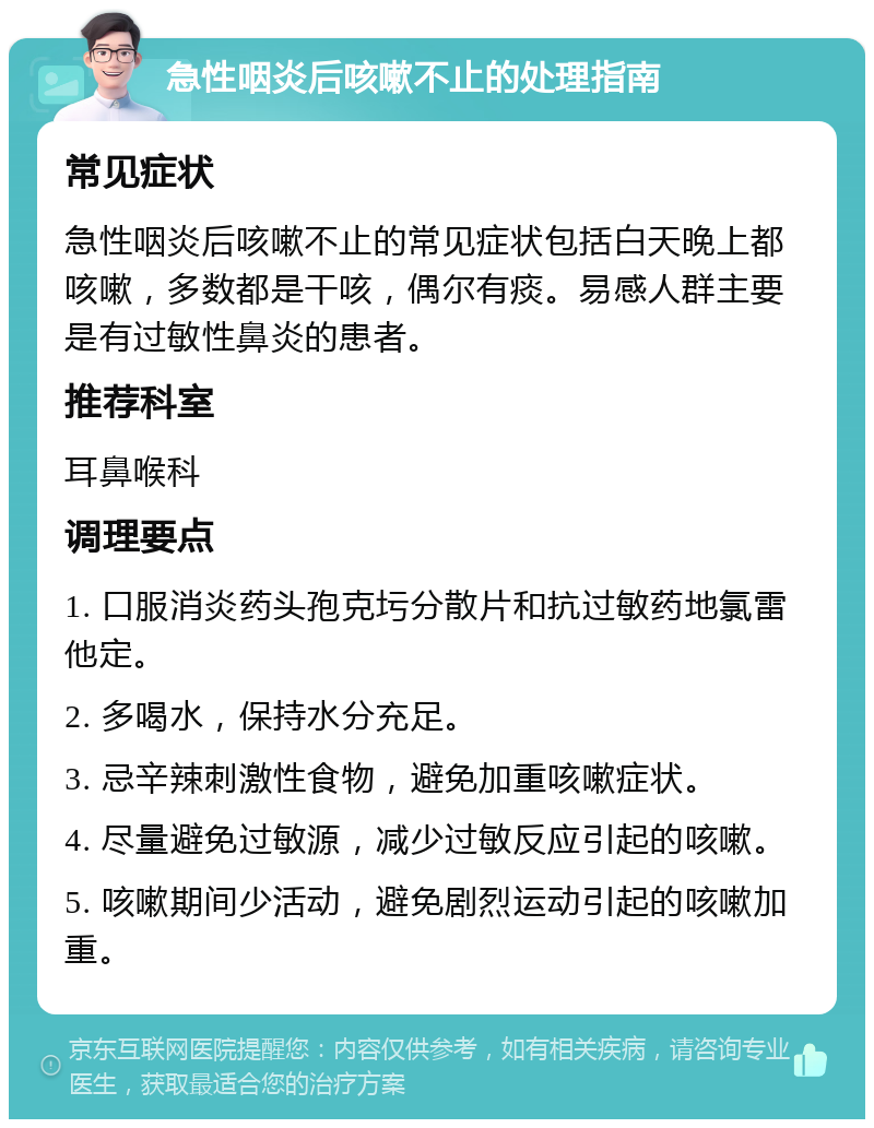 急性咽炎后咳嗽不止的处理指南 常见症状 急性咽炎后咳嗽不止的常见症状包括白天晚上都咳嗽，多数都是干咳，偶尔有痰。易感人群主要是有过敏性鼻炎的患者。 推荐科室 耳鼻喉科 调理要点 1. 口服消炎药头孢克圬分散片和抗过敏药地氯雷他定。 2. 多喝水，保持水分充足。 3. 忌辛辣刺激性食物，避免加重咳嗽症状。 4. 尽量避免过敏源，减少过敏反应引起的咳嗽。 5. 咳嗽期间少活动，避免剧烈运动引起的咳嗽加重。