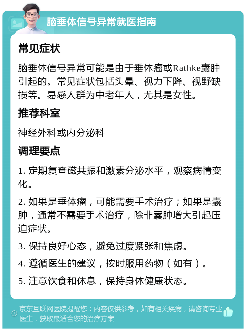 脑垂体信号异常就医指南 常见症状 脑垂体信号异常可能是由于垂体瘤或Rathke囊肿引起的。常见症状包括头晕、视力下降、视野缺损等。易感人群为中老年人,尤其是女性。 推荐科室 神经外科或内分泌科 调理要点 1. 定期复查磁共振和激素分泌水平,观察病情变化。 2. 如果是垂体瘤,可能需要手术治疗;如果是囊肿,通常不需要手术治疗,除非囊肿增大引起压迫症状。 3. 保持良好心态,避免过度紧张和焦虑。 4. 遵循医生的建议,按时服用药物(如有)。 5. 注意饮食和休息,保持身体健康状态。