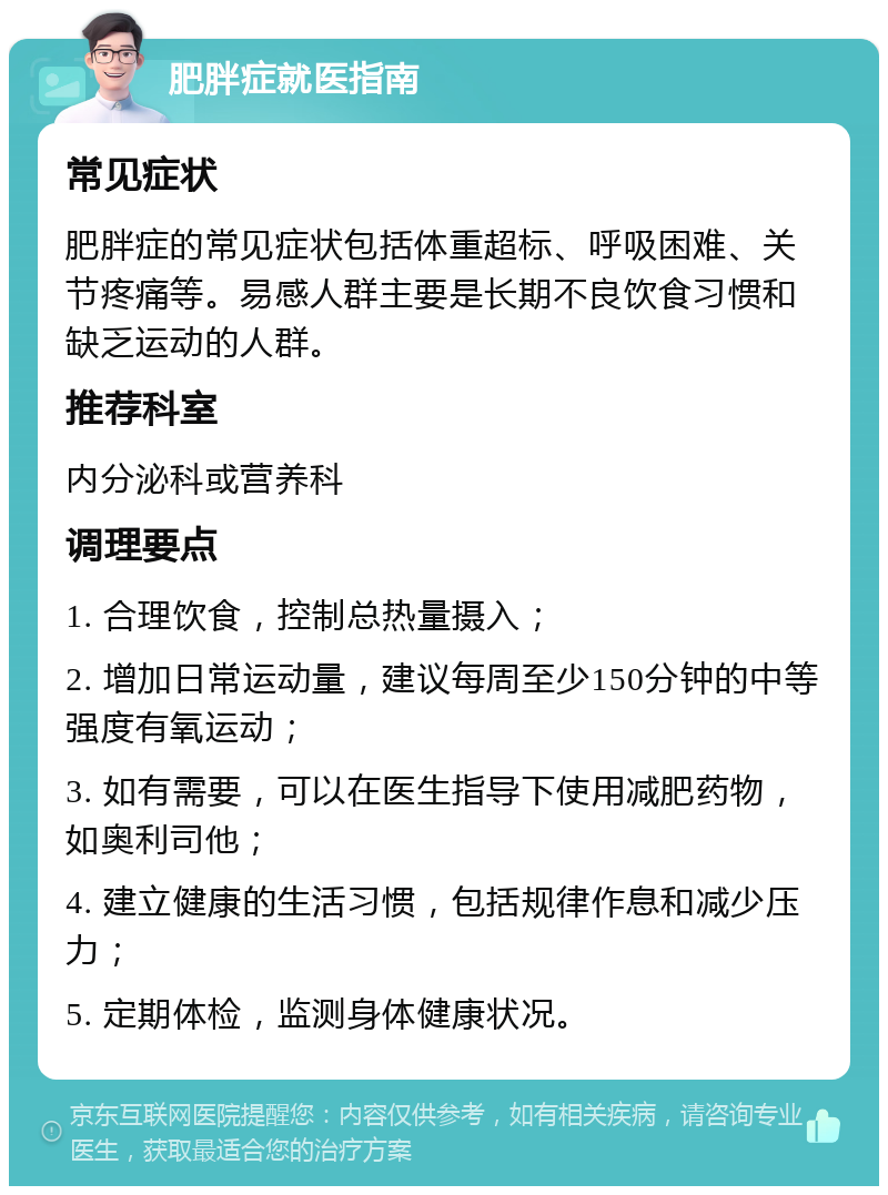 肥胖症就医指南 常见症状 肥胖症的常见症状包括体重超标、呼吸困难、关节疼痛等。易感人群主要是长期不良饮食习惯和缺乏运动的人群。 推荐科室 内分泌科或营养科 调理要点 1. 合理饮食，控制总热量摄入； 2. 增加日常运动量，建议每周至少150分钟的中等强度有氧运动； 3. 如有需要，可以在医生指导下使用减肥药物，如奥利司他； 4. 建立健康的生活习惯，包括规律作息和减少压力； 5. 定期体检，监测身体健康状况。