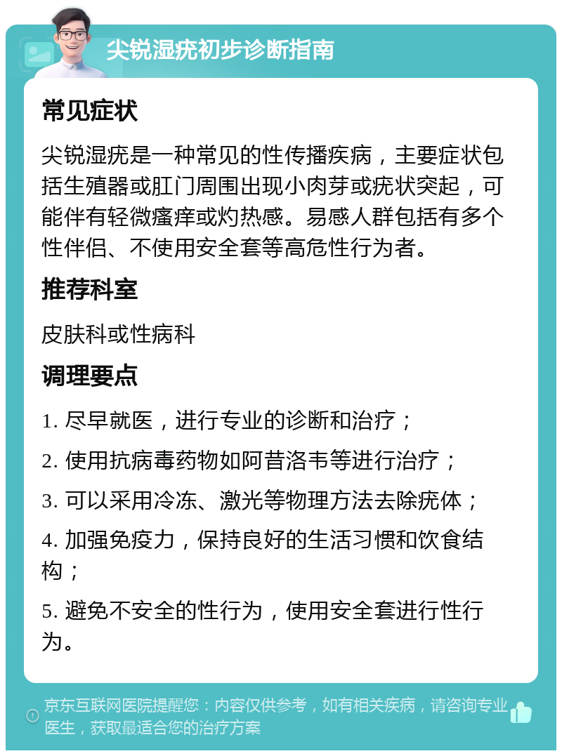 尖锐湿疣初步诊断指南 常见症状 尖锐湿疣是一种常见的性传播疾病，主要症状包括生殖器或肛门周围出现小肉芽或疣状突起，可能伴有轻微瘙痒或灼热感。易感人群包括有多个性伴侣、不使用安全套等高危性行为者。 推荐科室 皮肤科或性病科 调理要点 1. 尽早就医，进行专业的诊断和治疗； 2. 使用抗病毒药物如阿昔洛韦等进行治疗； 3. 可以采用冷冻、激光等物理方法去除疣体； 4. 加强免疫力，保持良好的生活习惯和饮食结构； 5. 避免不安全的性行为，使用安全套进行性行为。