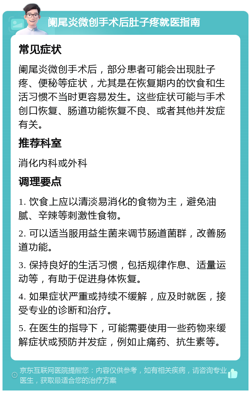 阑尾炎微创手术后肚子疼就医指南 常见症状 阑尾炎微创手术后，部分患者可能会出现肚子疼、便秘等症状，尤其是在恢复期内的饮食和生活习惯不当时更容易发生。这些症状可能与手术创口恢复、肠道功能恢复不良、或者其他并发症有关。 推荐科室 消化内科或外科 调理要点 1. 饮食上应以清淡易消化的食物为主，避免油腻、辛辣等刺激性食物。 2. 可以适当服用益生菌来调节肠道菌群，改善肠道功能。 3. 保持良好的生活习惯，包括规律作息、适量运动等，有助于促进身体恢复。 4. 如果症状严重或持续不缓解，应及时就医，接受专业的诊断和治疗。 5. 在医生的指导下，可能需要使用一些药物来缓解症状或预防并发症，例如止痛药、抗生素等。