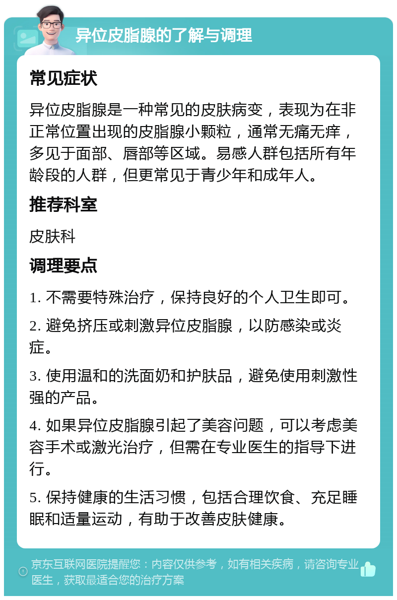 异位皮脂腺的了解与调理 常见症状 异位皮脂腺是一种常见的皮肤病变，表现为在非正常位置出现的皮脂腺小颗粒，通常无痛无痒，多见于面部、唇部等区域。易感人群包括所有年龄段的人群，但更常见于青少年和成年人。 推荐科室 皮肤科 调理要点 1. 不需要特殊治疗，保持良好的个人卫生即可。 2. 避免挤压或刺激异位皮脂腺，以防感染或炎症。 3. 使用温和的洗面奶和护肤品，避免使用刺激性强的产品。 4. 如果异位皮脂腺引起了美容问题，可以考虑美容手术或激光治疗，但需在专业医生的指导下进行。 5. 保持健康的生活习惯，包括合理饮食、充足睡眠和适量运动，有助于改善皮肤健康。