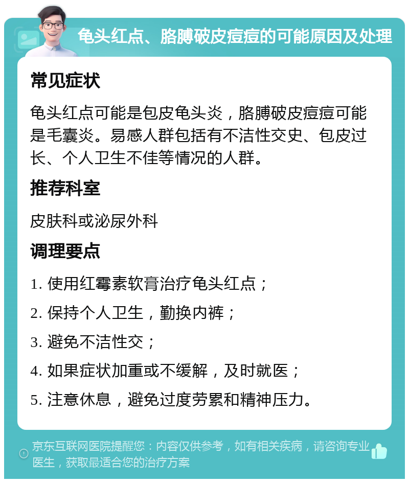 龟头红点、胳膊破皮痘痘的可能原因及处理 常见症状 龟头红点可能是包皮龟头炎，胳膊破皮痘痘可能是毛囊炎。易感人群包括有不洁性交史、包皮过长、个人卫生不佳等情况的人群。 推荐科室 皮肤科或泌尿外科 调理要点 1. 使用红霉素软膏治疗龟头红点； 2. 保持个人卫生，勤换内裤； 3. 避免不洁性交； 4. 如果症状加重或不缓解，及时就医； 5. 注意休息，避免过度劳累和精神压力。