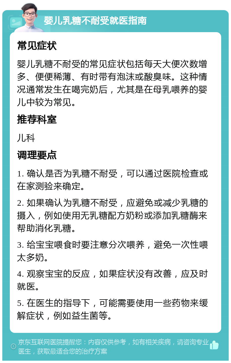 婴儿乳糖不耐受就医指南 常见症状 婴儿乳糖不耐受的常见症状包括每天大便次数增多、便便稀薄、有时带有泡沫或酸臭味。这种情况通常发生在喝完奶后，尤其是在母乳喂养的婴儿中较为常见。 推荐科室 儿科 调理要点 1. 确认是否为乳糖不耐受，可以通过医院检查或在家测验来确定。 2. 如果确认为乳糖不耐受，应避免或减少乳糖的摄入，例如使用无乳糖配方奶粉或添加乳糖酶来帮助消化乳糖。 3. 给宝宝喂食时要注意分次喂养，避免一次性喂太多奶。 4. 观察宝宝的反应，如果症状没有改善，应及时就医。 5. 在医生的指导下，可能需要使用一些药物来缓解症状，例如益生菌等。