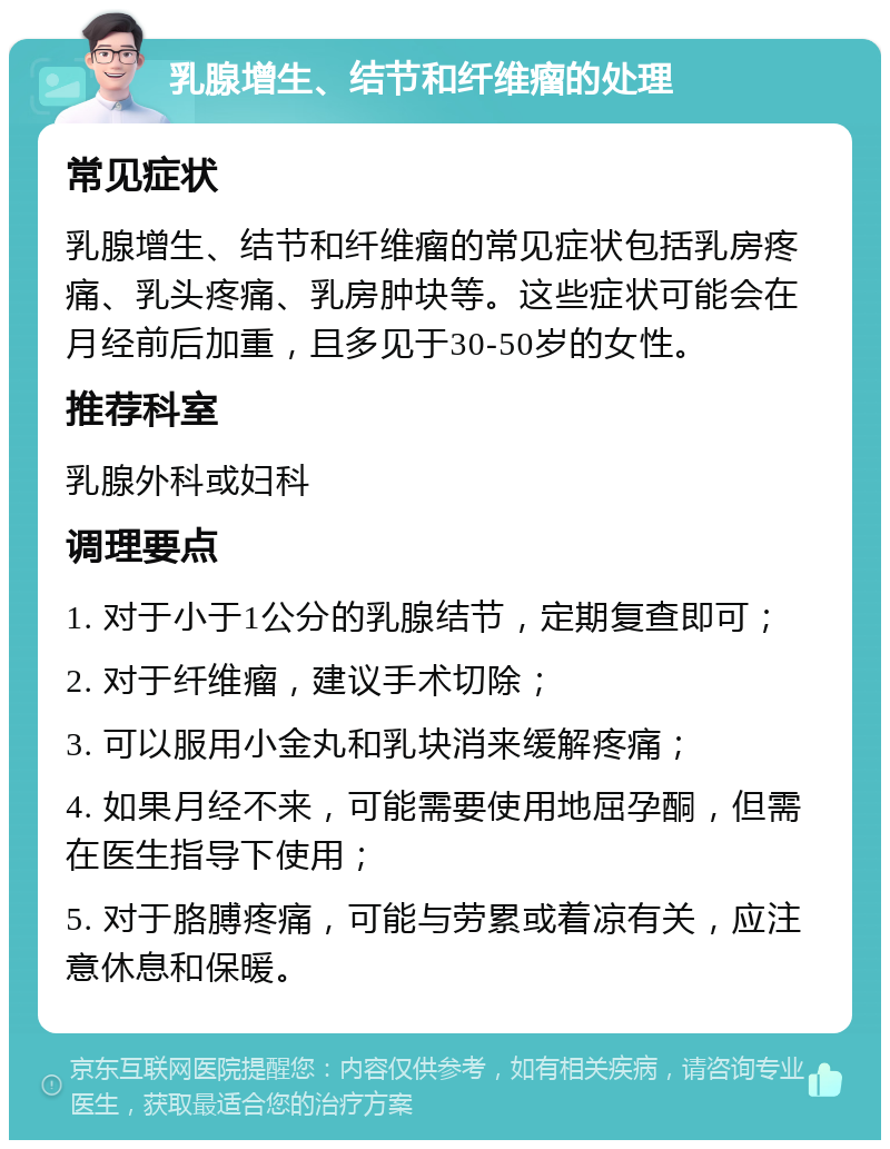 乳腺增生、结节和纤维瘤的处理 常见症状 乳腺增生、结节和纤维瘤的常见症状包括乳房疼痛、乳头疼痛、乳房肿块等。这些症状可能会在月经前后加重，且多见于30-50岁的女性。 推荐科室 乳腺外科或妇科 调理要点 1. 对于小于1公分的乳腺结节，定期复查即可； 2. 对于纤维瘤，建议手术切除； 3. 可以服用小金丸和乳块消来缓解疼痛； 4. 如果月经不来，可能需要使用地屈孕酮，但需在医生指导下使用； 5. 对于胳膊疼痛，可能与劳累或着凉有关，应注意休息和保暖。