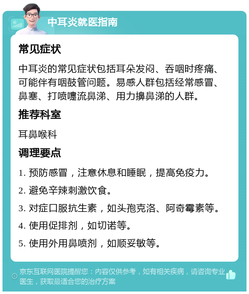 中耳炎就医指南 常见症状 中耳炎的常见症状包括耳朵发闷、吞咽时疼痛、可能伴有咽鼓管问题。易感人群包括经常感冒、鼻塞、打喷嚏流鼻涕、用力擤鼻涕的人群。 推荐科室 耳鼻喉科 调理要点 1. 预防感冒，注意休息和睡眠，提高免疫力。 2. 避免辛辣刺激饮食。 3. 对症口服抗生素，如头孢克洛、阿奇霉素等。 4. 使用促排剂，如切诺等。 5. 使用外用鼻喷剂，如顺妥敏等。