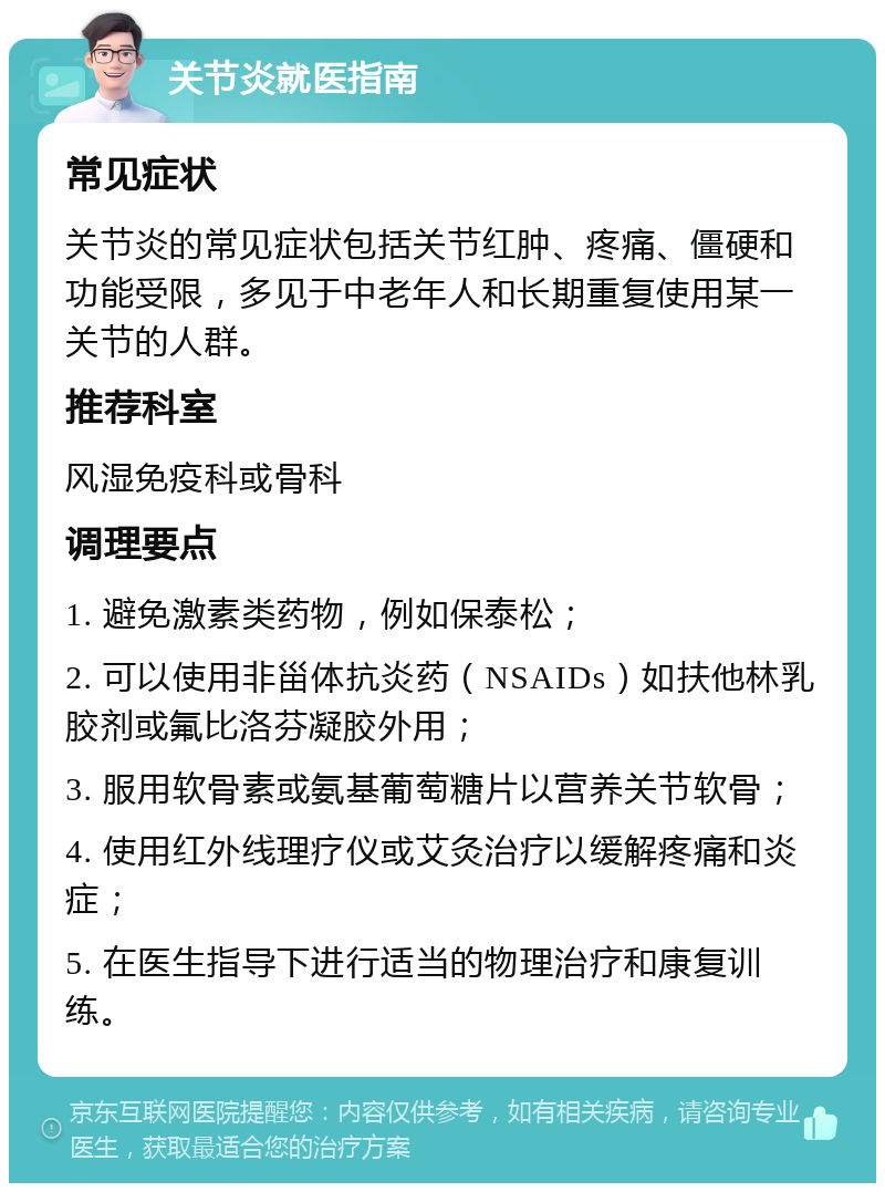 关节炎就医指南 常见症状 关节炎的常见症状包括关节红肿、疼痛、僵硬和功能受限，多见于中老年人和长期重复使用某一关节的人群。 推荐科室 风湿免疫科或骨科 调理要点 1. 避免激素类药物，例如保泰松； 2. 可以使用非甾体抗炎药（NSAIDs）如扶他林乳胶剂或氟比洛芬凝胶外用； 3. 服用软骨素或氨基葡萄糖片以营养关节软骨； 4. 使用红外线理疗仪或艾灸治疗以缓解疼痛和炎症； 5. 在医生指导下进行适当的物理治疗和康复训练。