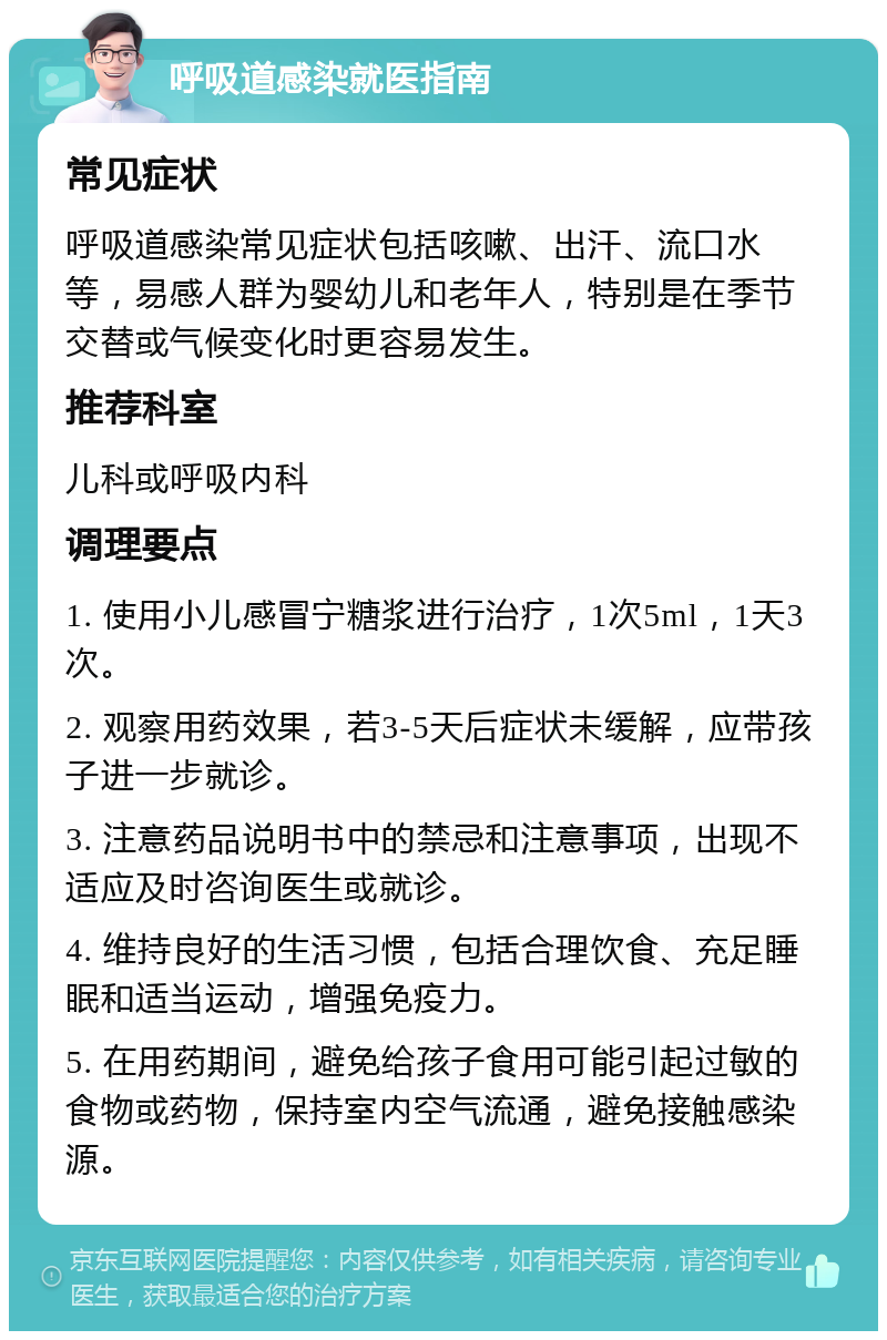 呼吸道感染就医指南 常见症状 呼吸道感染常见症状包括咳嗽、出汗、流口水等，易感人群为婴幼儿和老年人，特别是在季节交替或气候变化时更容易发生。 推荐科室 儿科或呼吸内科 调理要点 1. 使用小儿感冒宁糖浆进行治疗，1次5ml，1天3次。 2. 观察用药效果，若3-5天后症状未缓解，应带孩子进一步就诊。 3. 注意药品说明书中的禁忌和注意事项，出现不适应及时咨询医生或就诊。 4. 维持良好的生活习惯，包括合理饮食、充足睡眠和适当运动，增强免疫力。 5. 在用药期间，避免给孩子食用可能引起过敏的食物或药物，保持室内空气流通，避免接触感染源。