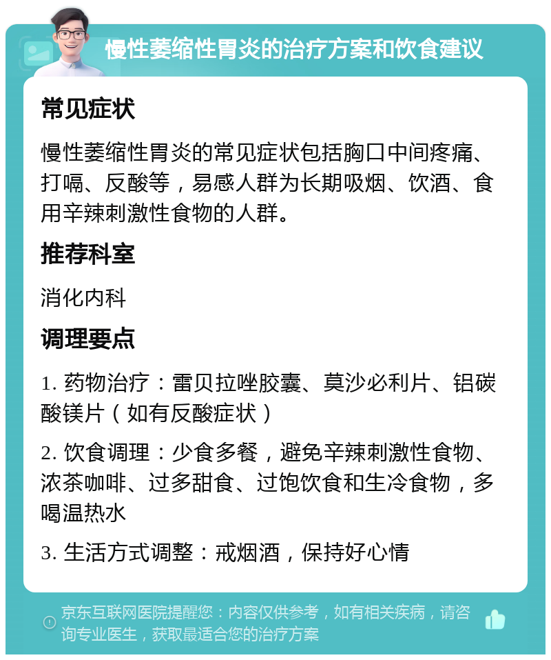 慢性萎缩性胃炎的治疗方案和饮食建议 常见症状 慢性萎缩性胃炎的常见症状包括胸口中间疼痛、打嗝、反酸等，易感人群为长期吸烟、饮酒、食用辛辣刺激性食物的人群。 推荐科室 消化内科 调理要点 1. 药物治疗：雷贝拉唑胶囊、莫沙必利片、铝碳酸镁片（如有反酸症状） 2. 饮食调理：少食多餐，避免辛辣刺激性食物、浓茶咖啡、过多甜食、过饱饮食和生冷食物，多喝温热水 3. 生活方式调整：戒烟酒，保持好心情