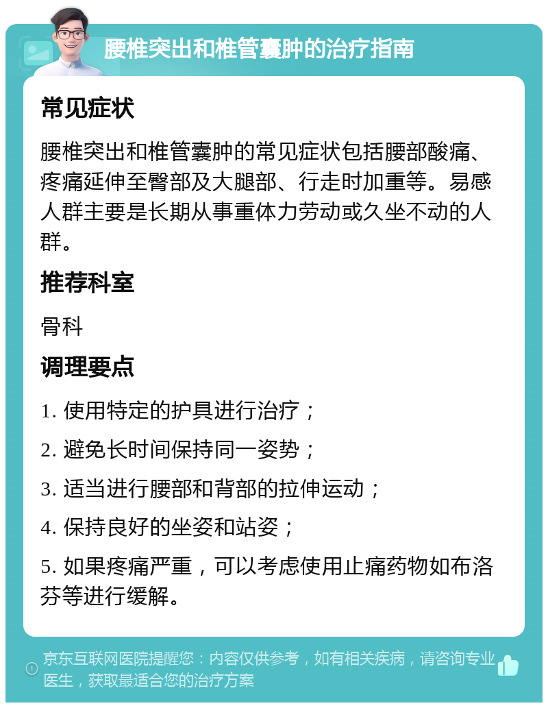 腰椎突出和椎管囊肿的治疗指南 常见症状 腰椎突出和椎管囊肿的常见症状包括腰部酸痛、疼痛延伸至臀部及大腿部、行走时加重等。易感人群主要是长期从事重体力劳动或久坐不动的人群。 推荐科室 骨科 调理要点 1. 使用特定的护具进行治疗； 2. 避免长时间保持同一姿势； 3. 适当进行腰部和背部的拉伸运动； 4. 保持良好的坐姿和站姿； 5. 如果疼痛严重，可以考虑使用止痛药物如布洛芬等进行缓解。