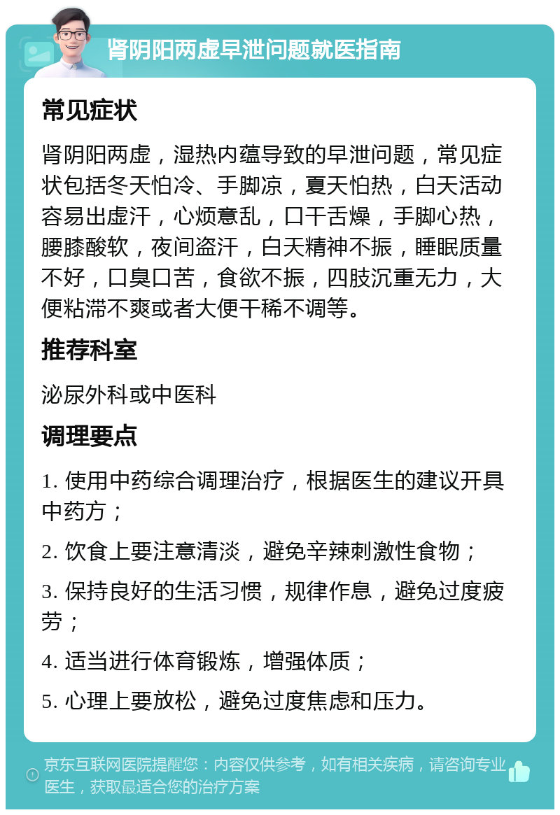 肾阴阳两虚早泄问题就医指南 常见症状 肾阴阳两虚，湿热内蕴导致的早泄问题，常见症状包括冬天怕冷、手脚凉，夏天怕热，白天活动容易出虚汗，心烦意乱，口干舌燥，手脚心热，腰膝酸软，夜间盗汗，白天精神不振，睡眠质量不好，口臭口苦，食欲不振，四肢沉重无力，大便粘滞不爽或者大便干稀不调等。 推荐科室 泌尿外科或中医科 调理要点 1. 使用中药综合调理治疗，根据医生的建议开具中药方； 2. 饮食上要注意清淡，避免辛辣刺激性食物； 3. 保持良好的生活习惯，规律作息，避免过度疲劳； 4. 适当进行体育锻炼，增强体质； 5. 心理上要放松，避免过度焦虑和压力。