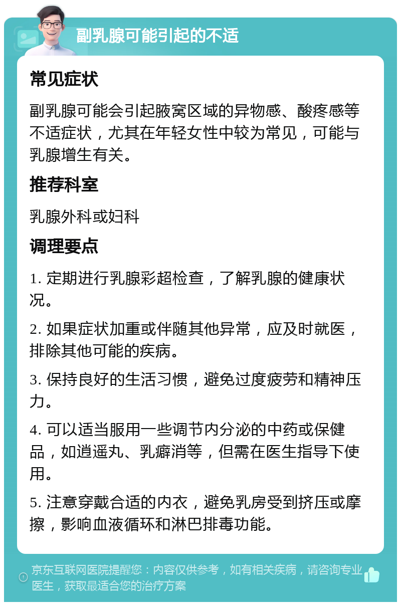 副乳腺可能引起的不适 常见症状 副乳腺可能会引起腋窝区域的异物感、酸疼感等不适症状，尤其在年轻女性中较为常见，可能与乳腺增生有关。 推荐科室 乳腺外科或妇科 调理要点 1. 定期进行乳腺彩超检查，了解乳腺的健康状况。 2. 如果症状加重或伴随其他异常，应及时就医，排除其他可能的疾病。 3. 保持良好的生活习惯，避免过度疲劳和精神压力。 4. 可以适当服用一些调节内分泌的中药或保健品，如逍遥丸、乳癖消等，但需在医生指导下使用。 5. 注意穿戴合适的内衣，避免乳房受到挤压或摩擦，影响血液循环和淋巴排毒功能。