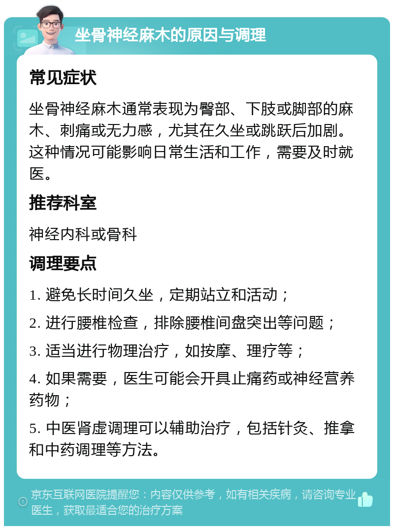 坐骨神经麻木的原因与调理 常见症状 坐骨神经麻木通常表现为臀部、下肢或脚部的麻木、刺痛或无力感，尤其在久坐或跳跃后加剧。这种情况可能影响日常生活和工作，需要及时就医。 推荐科室 神经内科或骨科 调理要点 1. 避免长时间久坐，定期站立和活动； 2. 进行腰椎检查，排除腰椎间盘突出等问题； 3. 适当进行物理治疗，如按摩、理疗等； 4. 如果需要，医生可能会开具止痛药或神经营养药物； 5. 中医肾虚调理可以辅助治疗，包括针灸、推拿和中药调理等方法。