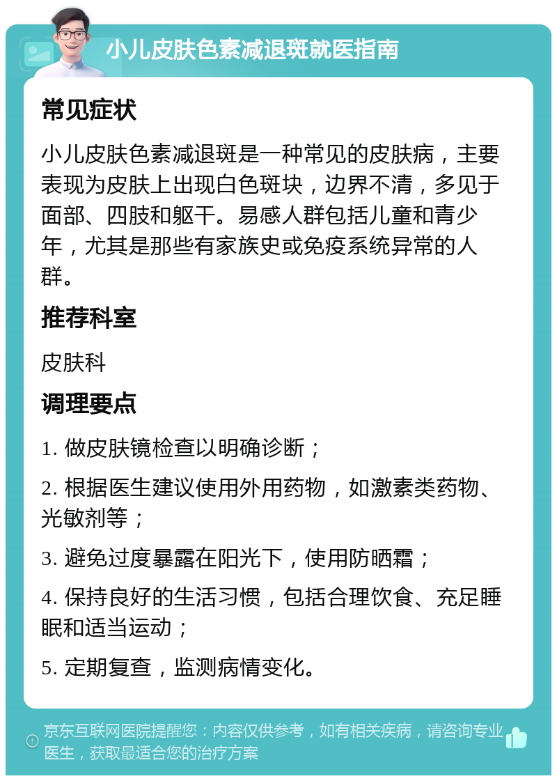 小儿皮肤色素减退斑就医指南 常见症状 小儿皮肤色素减退斑是一种常见的皮肤病，主要表现为皮肤上出现白色斑块，边界不清，多见于面部、四肢和躯干。易感人群包括儿童和青少年，尤其是那些有家族史或免疫系统异常的人群。 推荐科室 皮肤科 调理要点 1. 做皮肤镜检查以明确诊断； 2. 根据医生建议使用外用药物，如激素类药物、光敏剂等； 3. 避免过度暴露在阳光下，使用防晒霜； 4. 保持良好的生活习惯，包括合理饮食、充足睡眠和适当运动； 5. 定期复查，监测病情变化。