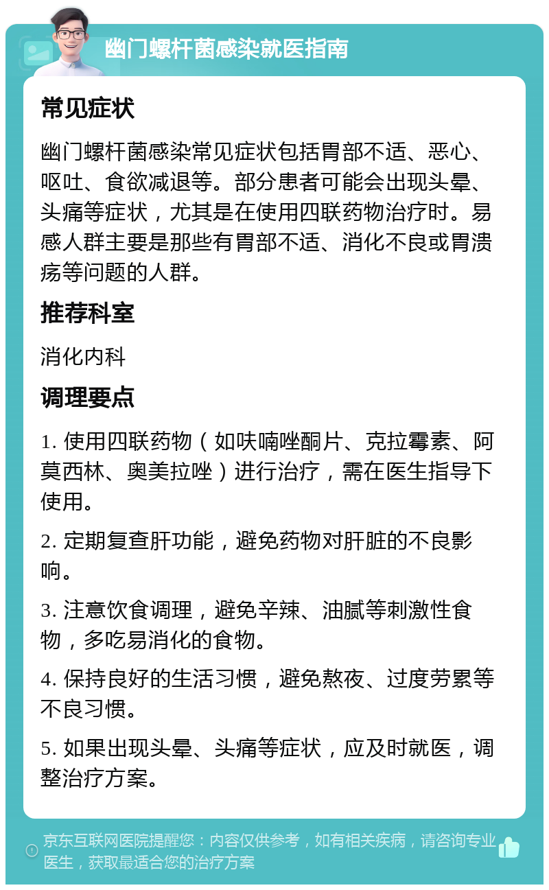 幽门螺杆菌感染就医指南 常见症状 幽门螺杆菌感染常见症状包括胃部不适、恶心、呕吐、食欲减退等。部分患者可能会出现头晕、头痛等症状，尤其是在使用四联药物治疗时。易感人群主要是那些有胃部不适、消化不良或胃溃疡等问题的人群。 推荐科室 消化内科 调理要点 1. 使用四联药物（如呋喃唑酮片、克拉霉素、阿莫西林、奥美拉唑）进行治疗，需在医生指导下使用。 2. 定期复查肝功能，避免药物对肝脏的不良影响。 3. 注意饮食调理，避免辛辣、油腻等刺激性食物，多吃易消化的食物。 4. 保持良好的生活习惯，避免熬夜、过度劳累等不良习惯。 5. 如果出现头晕、头痛等症状，应及时就医，调整治疗方案。