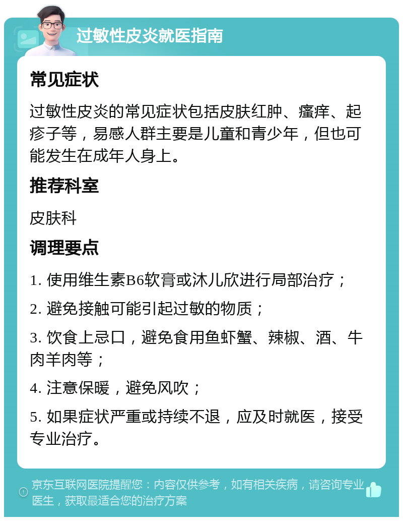 过敏性皮炎就医指南 常见症状 过敏性皮炎的常见症状包括皮肤红肿、瘙痒、起疹子等，易感人群主要是儿童和青少年，但也可能发生在成年人身上。 推荐科室 皮肤科 调理要点 1. 使用维生素B6软膏或沐儿欣进行局部治疗； 2. 避免接触可能引起过敏的物质； 3. 饮食上忌口，避免食用鱼虾蟹、辣椒、酒、牛肉羊肉等； 4. 注意保暖，避免风吹； 5. 如果症状严重或持续不退，应及时就医，接受专业治疗。